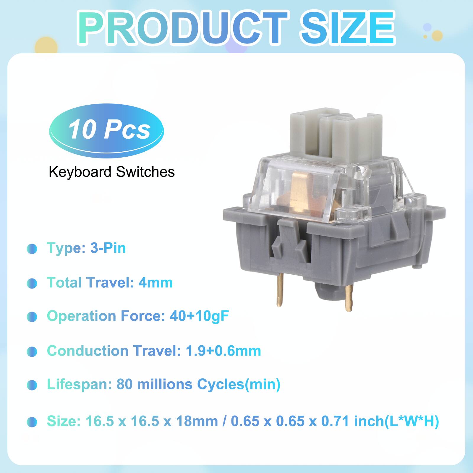 PRODUCT SIZE

10 Pcs Keyboard Switches

- Type: 3-Pin
- Total Travel: 4mm
- Operation Force: 40+10gF
- Conduction Travel: 1.9+0.6mm
- Lifespan: 80 millions Cycles(min)
- Size: 16.5 x 16.5 x 18mm / 0.65 x 0.65 x 0.71 inch(L*W*H)