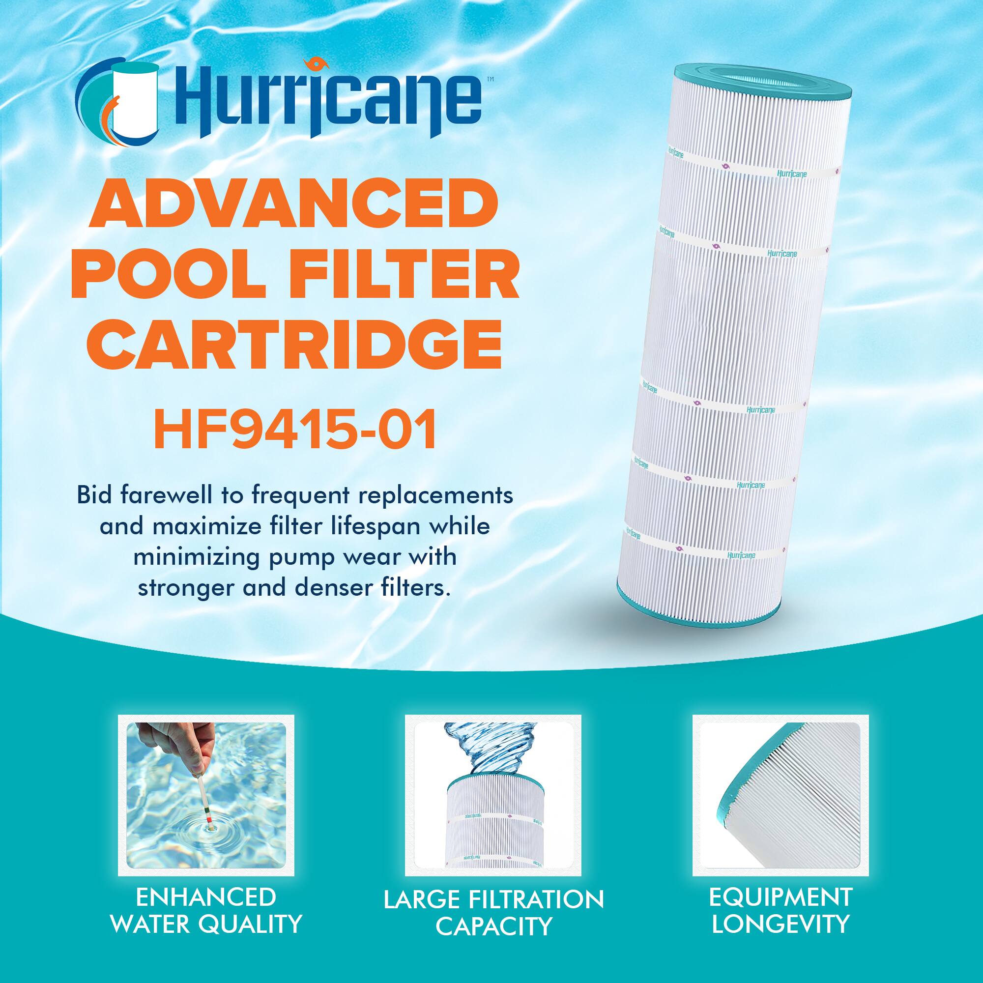 Hurricane  
ADVANCED POOL FILTER CARTRIDGE  
HF9415-01  

Bid farewell to frequent replacements and maximize filter lifespan while minimizing pump wear with stronger and denser filters.  

ENHANCED WATER QUALITY  
LARGE FILTRATION CAPACITY  
EQUIPMENT LONGEVITY