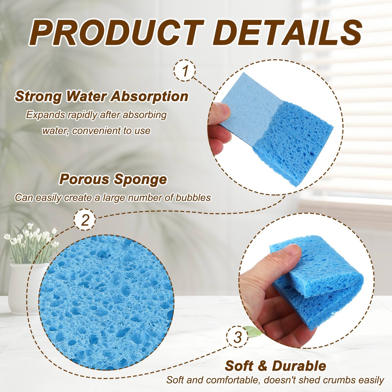 PRODUCT DETAILS

1. Strong Water Absorption
   Expands rapidly after absorbing water, convenient to use

2. Porous Sponge
   Can easily create a large number of bubbles

3. Soft & Durable
   Soft and comfortable, doesn't shed crumbs easily