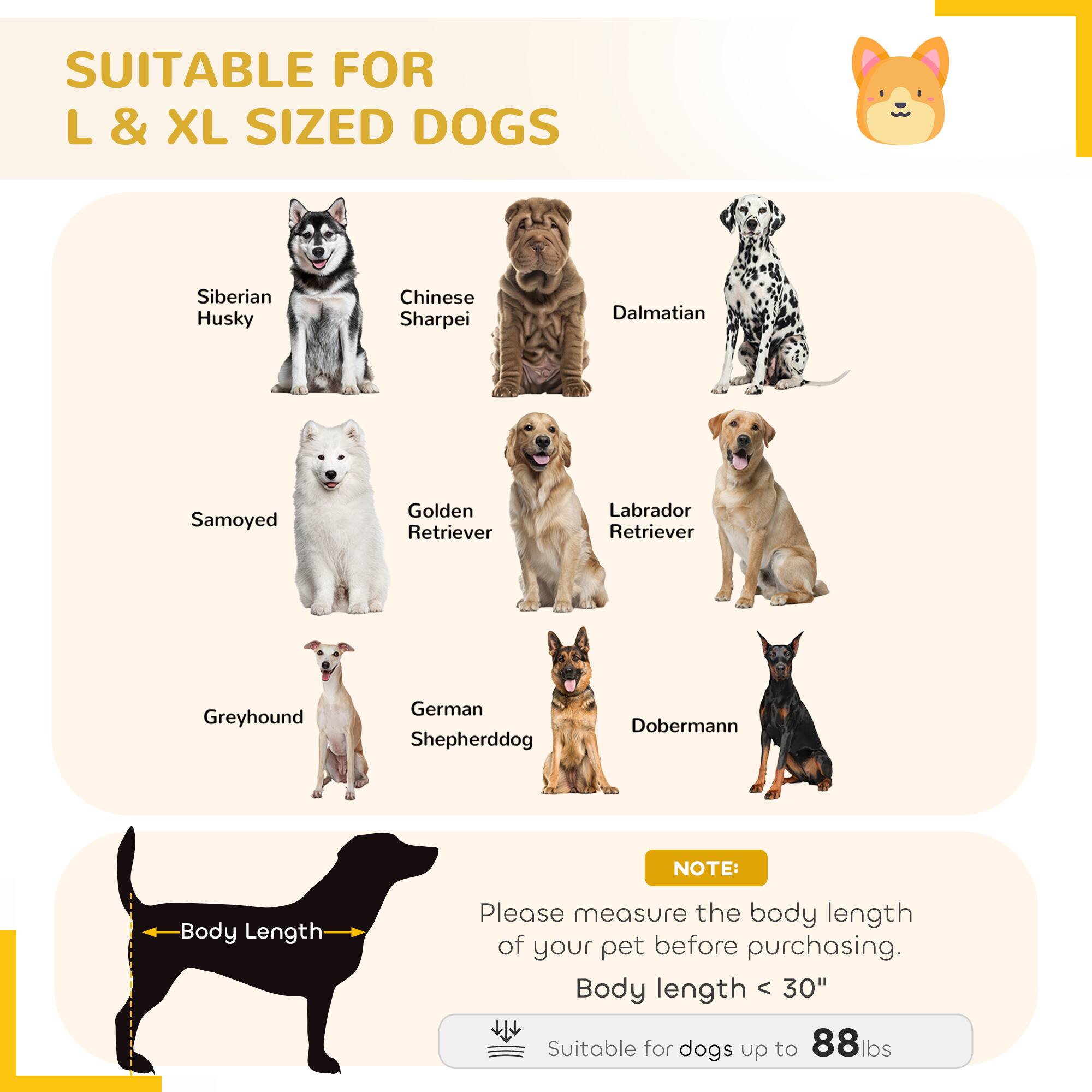 SUITABLE FOR L & XL SIZED DOGS

- Siberian Husky
- Chinese Sharpei
- Dalmatian
- Samoyed
- Golden Retriever
- Labrador Retriever
- Greyhound
- German Shepherd
- Doberman

NOTE: Please measure the body length of your pet before purchasing. Body length < 30" Suitable for dogs up to 88lbs