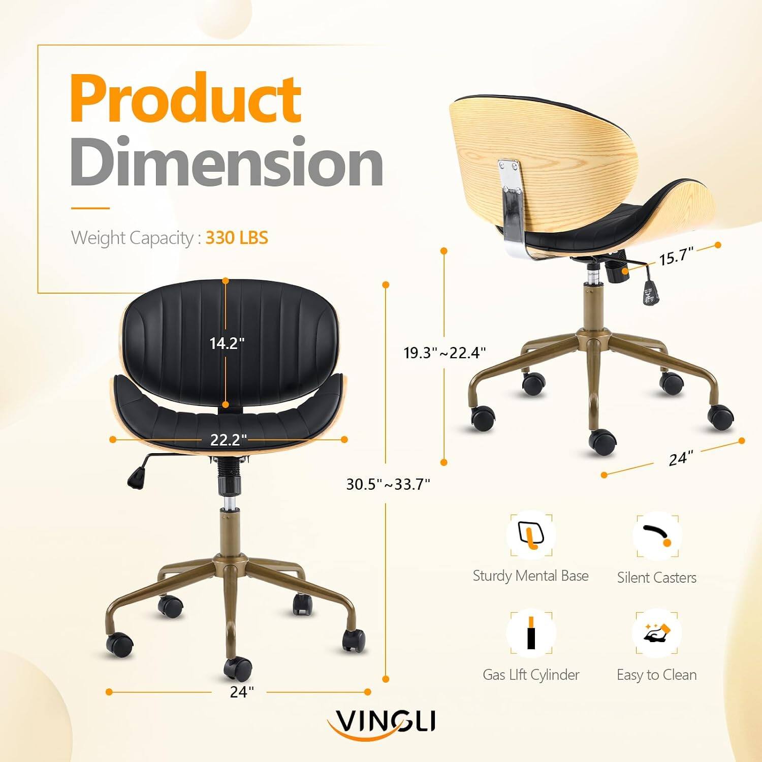 Product Dimension  
Weight Capacity: 330 LBS  
15.7"  
14.2"  
19.3"~22.4"  
22.2"  
30.5"~33.7"  
24"  
Sturdy Metal Base  
Silent Casters  
Gas Lift Cylinder  
Easy to Clean