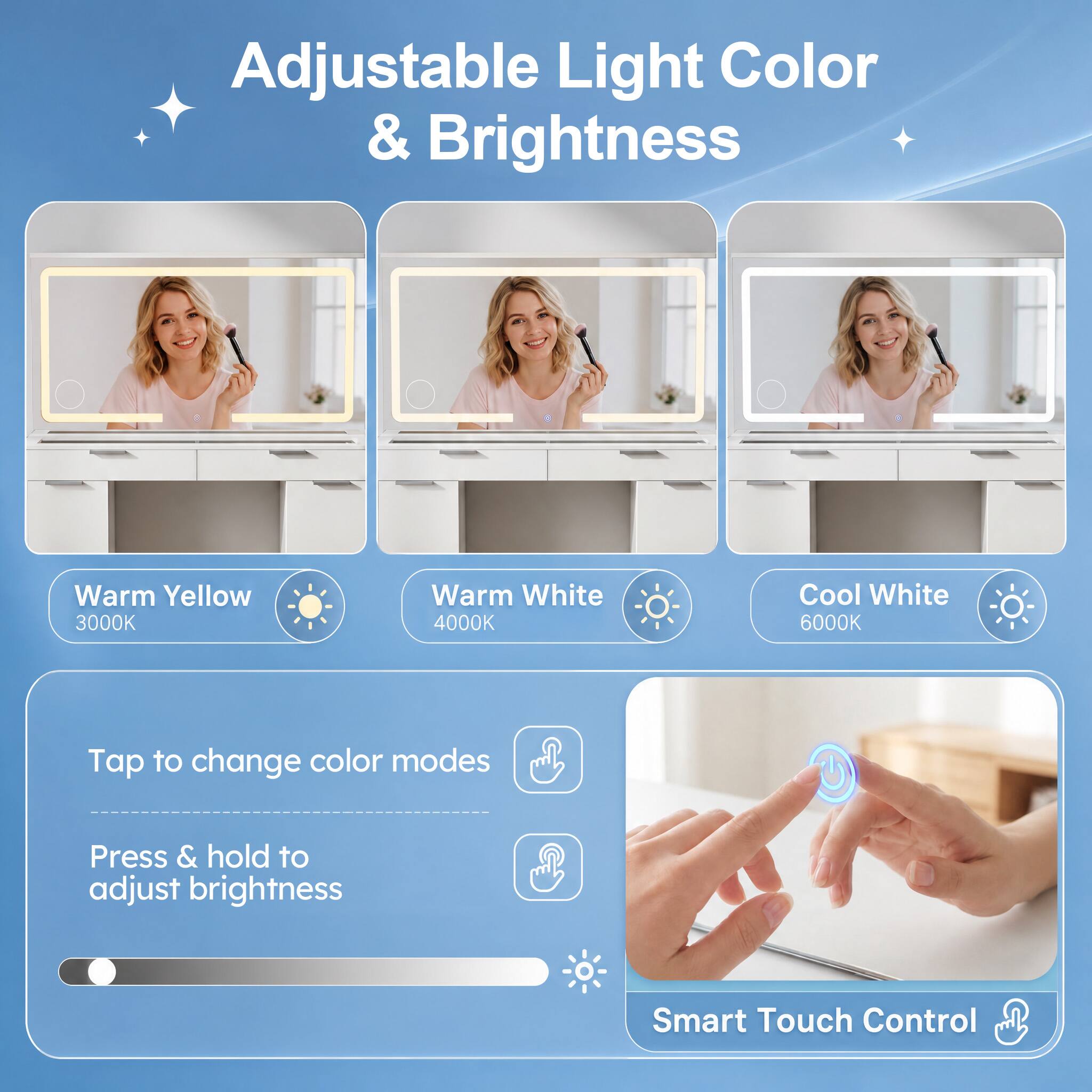 Adjustable Light Color & Brightness

Warm Yellow 3000K
Warm White 4000K
Cool White 6000K

Tap to change color modes
Press & hold to adjust brightness

Smart Touch Control