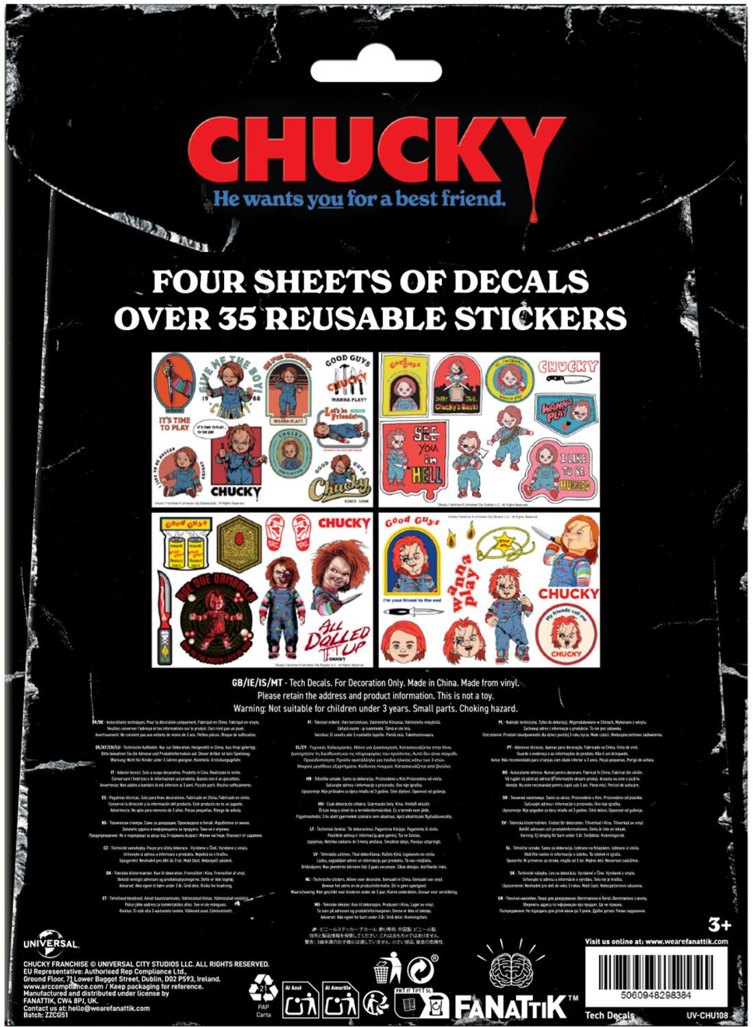 CHUCKY wants you for a best friend.

FOUR SHEETS OF DECALS OVER 35 REUSABLE STICKERS

Boy! It's time to play CHUCKY. Good Guys R Plenty. From the WUTS HELL Chucky. CHUCKY Good Guys wanna play. ALL DOLLED UP CHUCKY WANNA PLAY ELIKE To SE HUERED CHUCKY CHUCKY

GB/IE/IS/MT Tech Decals. For Decoration Only. Made in China. Made from vinyl. Please retain the address and product information. This is not a toy. Warning: Not suitable for children under 3 years. Small parts. Choking hazard.

UNIVERSAL CITY STUDIOS LLC ALL RIGHTS RESERVED. 

Ground Floor Lower Bappot Street Dublin 002 PS93 Ireland

Keep packaging for reference

Manufacture and distributed under by FANATTIK CWS SPI UK

Contact US at PAP Batch ZICUS1 5060948298384 FANATTIK Tech Decals UV-CHU108