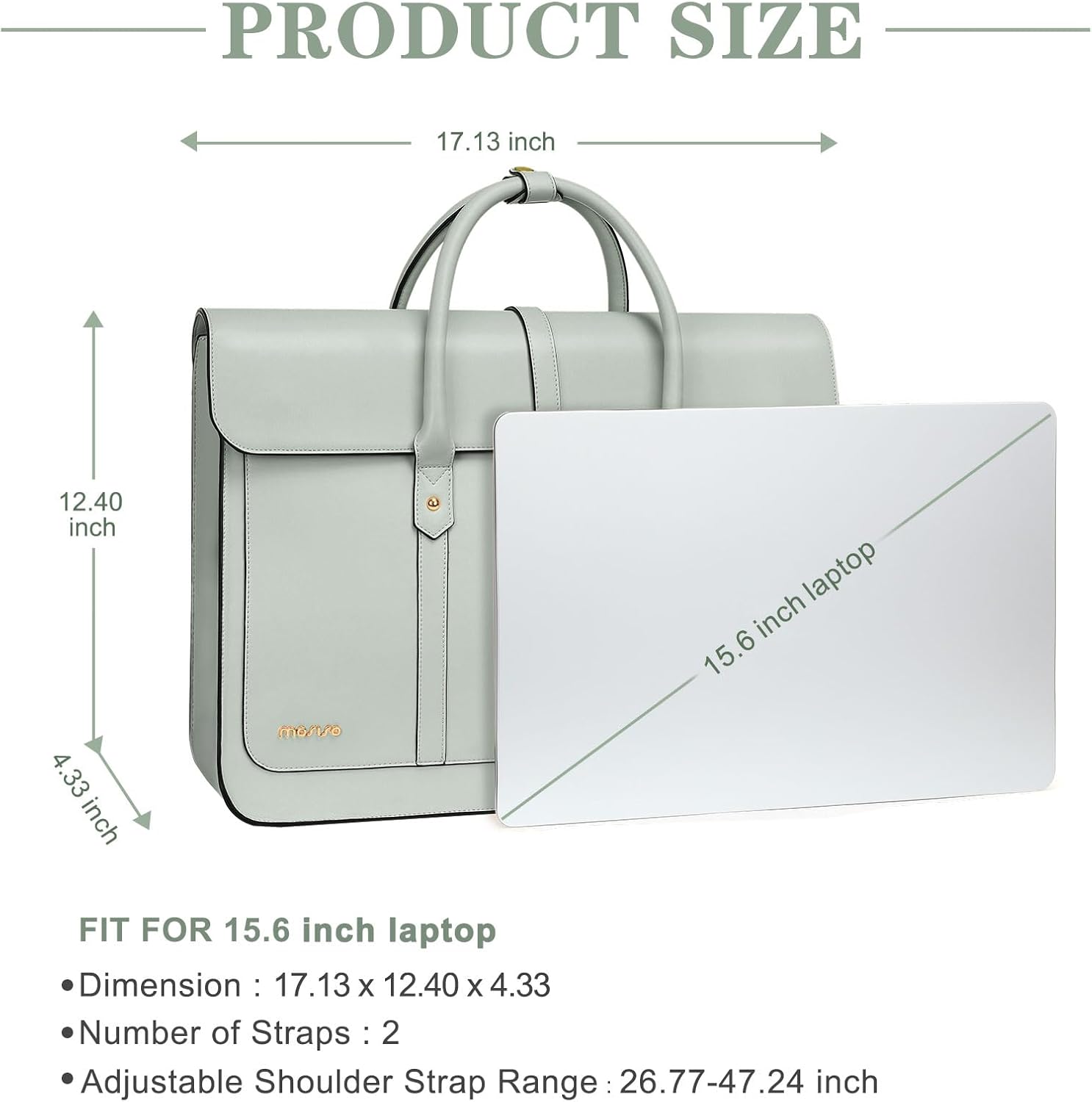 PRODUCT SIZE  
17.13 inch x 12.40 inch x 4.33 inch  
FIT FOR 15.6 inch laptop  
Dimension: 17.13 x 12.40 x 4.33  
Number of Straps: 2  
Adjustable Shoulder Strap Range: 26.77-47.24 inch