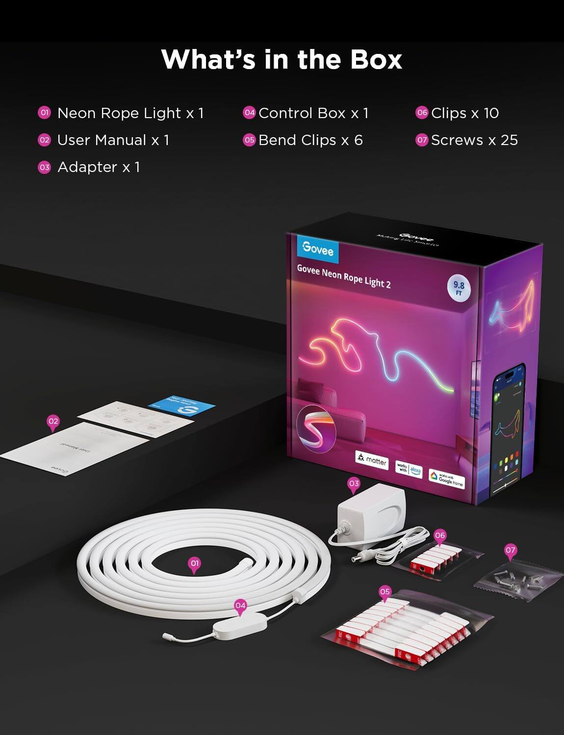What's in the Box

01 Neon Rope Light x 1  
02 User Manual x 1  
03 Adapter x 1  
04 Control Box x 1  
05 Bend Clips x 6  
06 Clips x 10  
07 Screws x 25  

Govee Neon Rope Light 2  
9.8 FT  

- Works with Matter  
- Works with Google Home  
- Works with Alexa