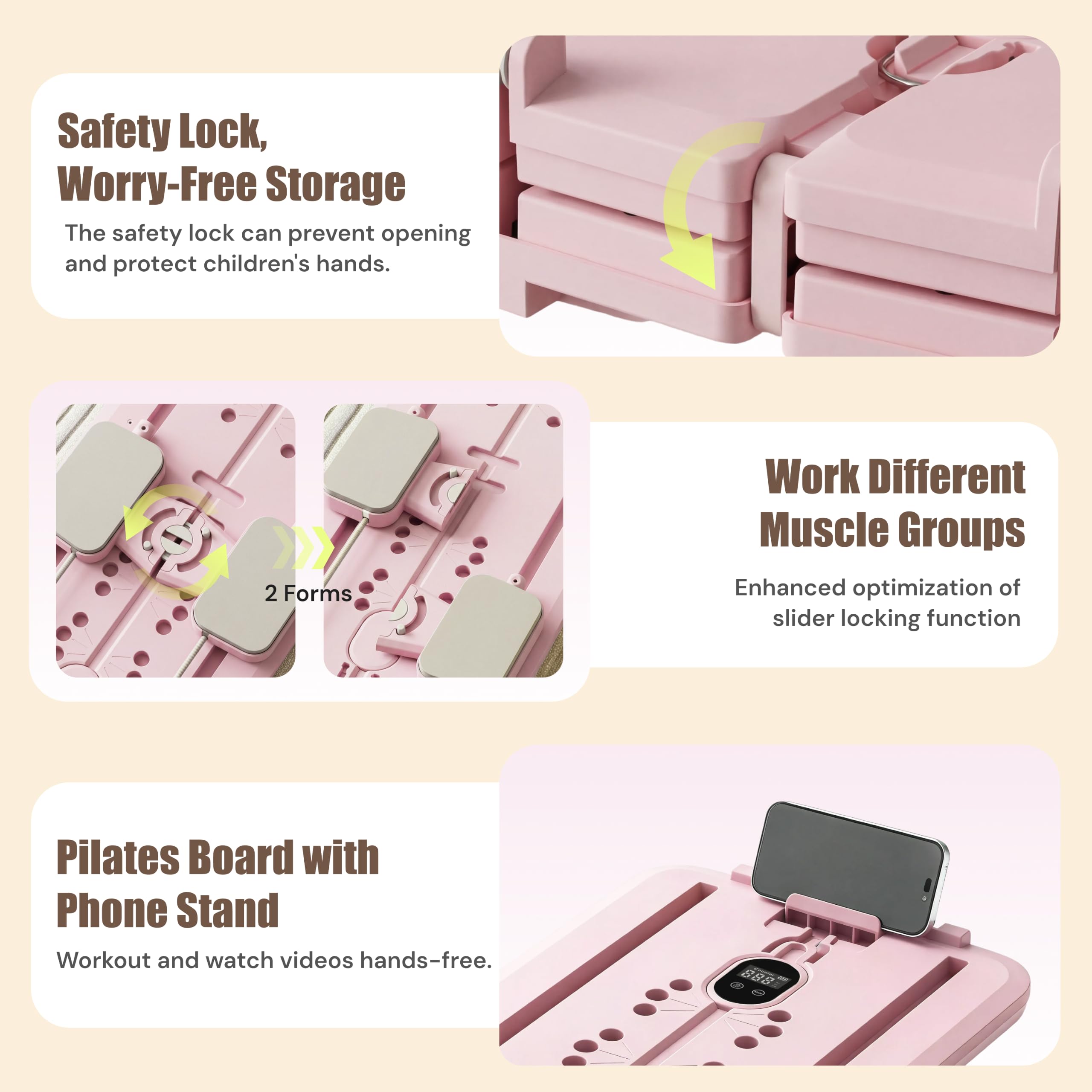 Safety Lock, Worry-Free Storage  
The safety lock can prevent opening and protect children's hands.

2 Forms  
Work Different Muscle Groups  
Enhanced optimization of slider locking function

Pilates Board with Phone Stand  
Workout and watch videos hands-free.