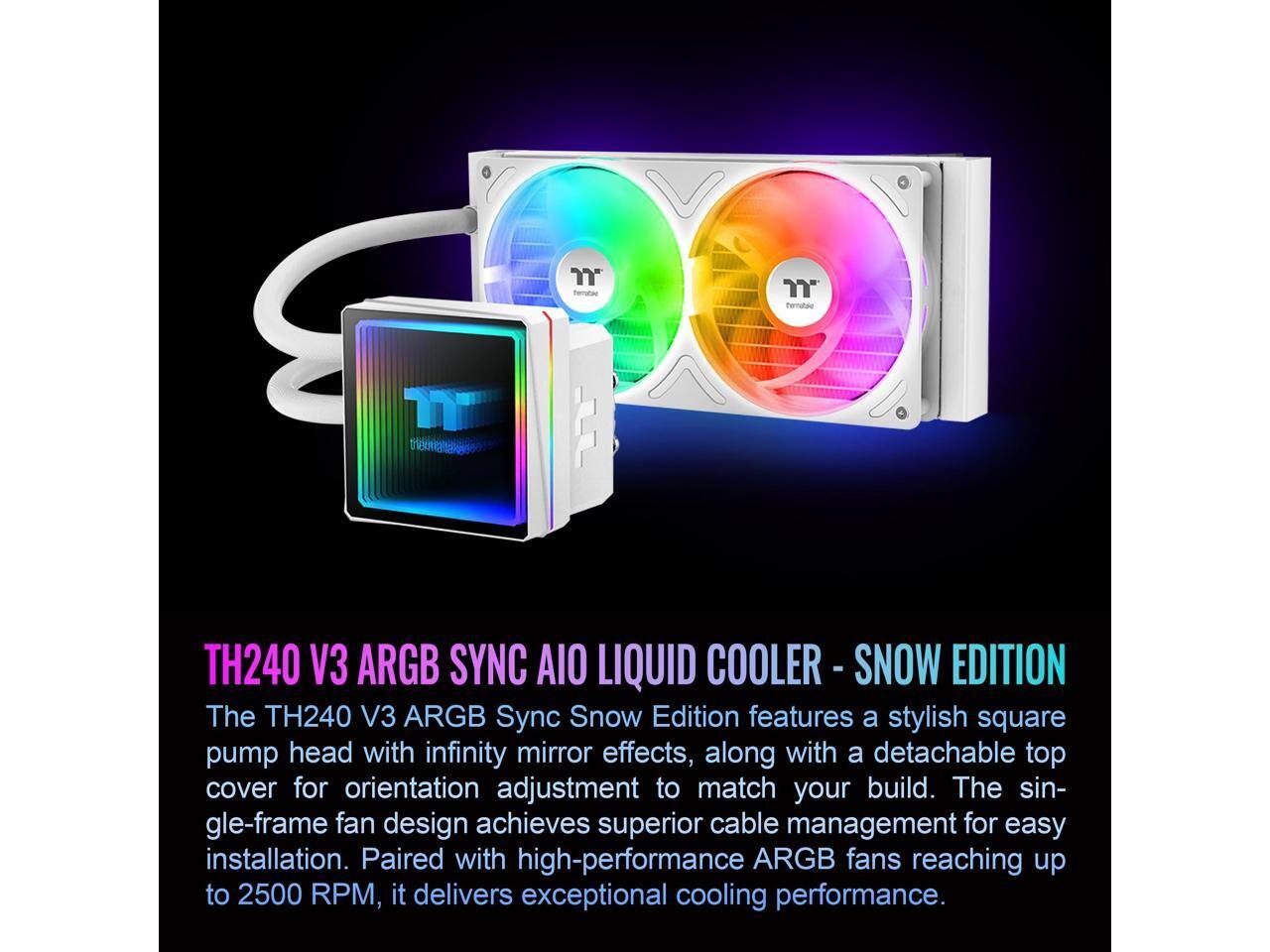 TH240 V3 ARGB SYNC AIO LIQUID COOLER - SNOW EDITION

The TH240 V3 ARGB Sync Snow Edition features a stylish square pump head with infinity mirror effects, along with a detachable top cover for orientation adjustment to match your build. The single-frame fan design achieves superior cable management for easy installation. Paired with high-performance ARGB fans reaching up to 2500 RPM, it delivers exceptional cooling performance.