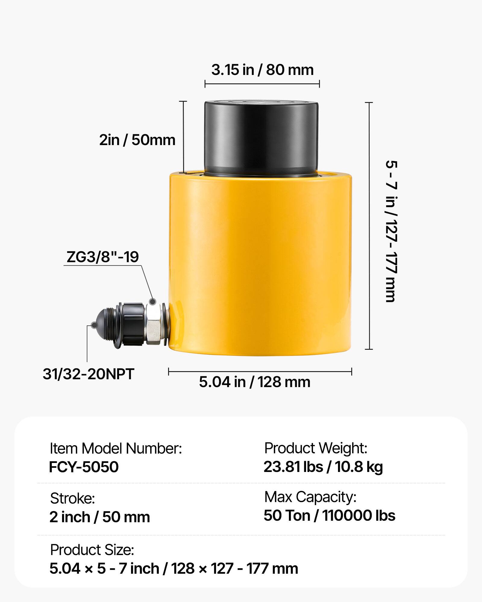 3.15 in / 80 mm  
2 in / 50 mm  
ZG3/8" - 19  
31/32 - 20NPT  
5.04 in / 128 mm  

Item Model Number: FCY-5050  
Product Weight: 23.81 lbs / 10.8 kg  
Stroke: 2 inch / 50 mm  
Max Capacity: 50 Ton / 110000 lbs  
Product Size: 5.04 x 5 - 7 inch / 128 x 127 - 177 mm