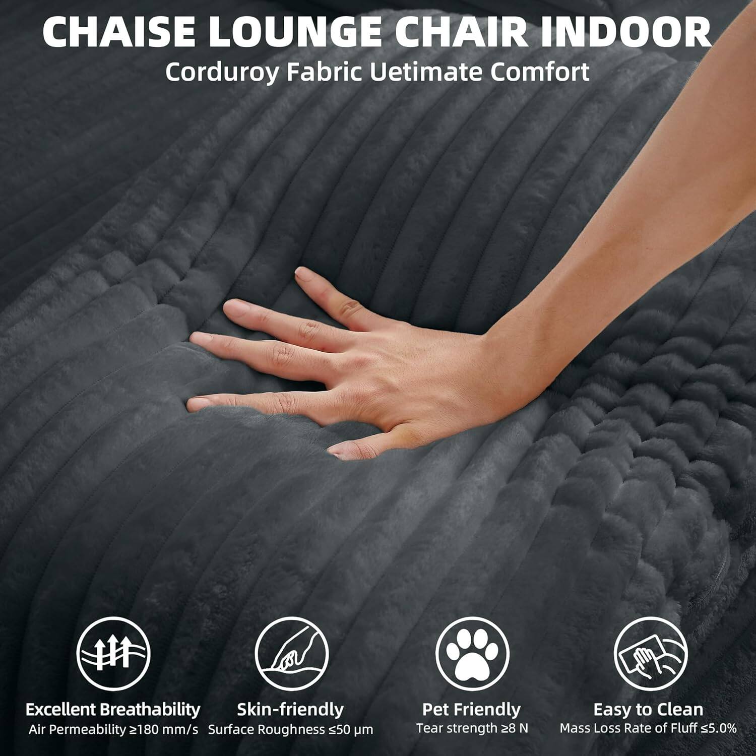 CHAISE LOUNGE CHAIR INDOOR  
Corduroy Fabric Ultimate Comfort  

Excellent Breathability  
Air Permeability ≥180 mm/s  

Skin-friendly  
Surface Roughness ≤50 μm  

Pet Friendly  
Tear strength ≥28 N  

Easy to Clean  
Mass Loss Rate of Fluff ≤5.0%