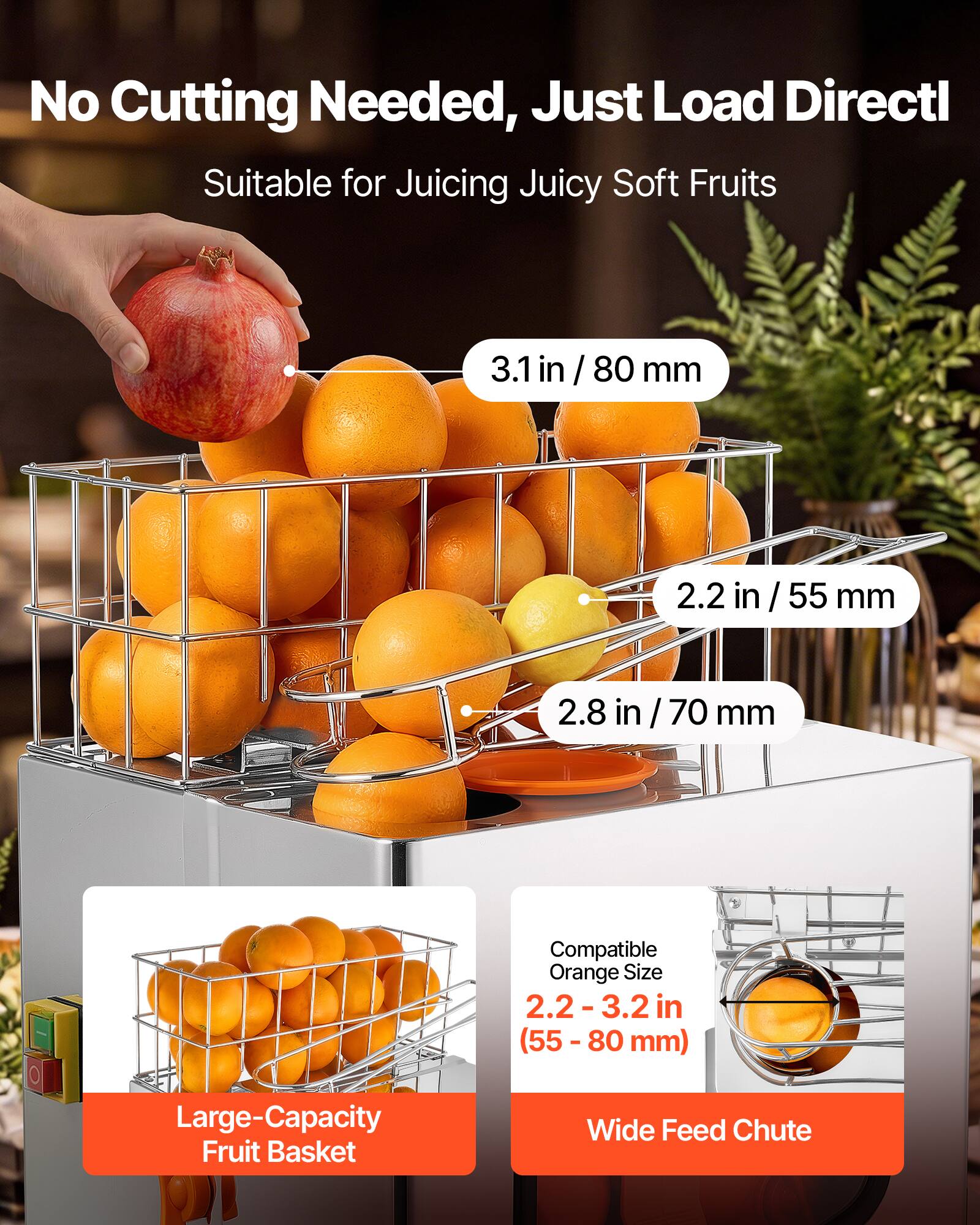 No Cutting Needed, Just Load Directly  
Suitable for Juicing Juicy Soft Fruits  

3.1 in / 80 mm  
2.2 in / 55 mm  
2.8 in / 70 mm  

Compatible Orange Size: 2.2-3.2 in (55 - 80 mm)  

Large-Capacity Fruit Basket  
Wide Feed Chute