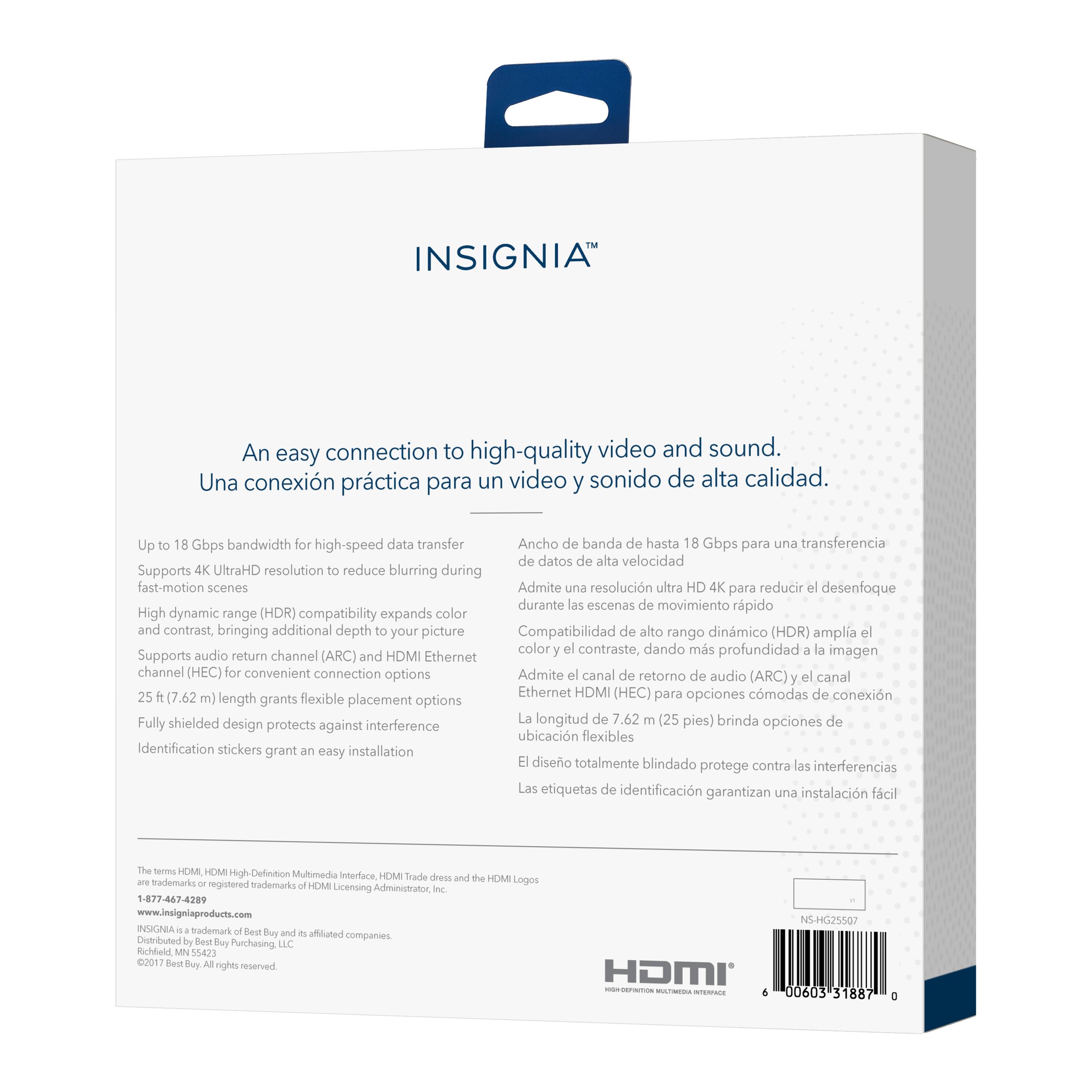 INSIGNIA™

An easy connection to high-quality video and sound.
Una conexión práctica para un video y sonido de alta calidad.

- Up to 18 Gbps bandwidth for high-speed data transfer
- Supports 4K UltraHD resolution to reduce blurring during fast-motion scenes
- High dynamic range (HDR) compatibility expands color and contrast, bringing additional depth to your picture
- Supports audio return channel (ARC) and HDMI Ethernet channel (HEC) for convenient connection options
- 25 ft (7.62 m) length grants flexible placement options
- Fully shielded design protects against interference
- Identification stickers grant an easy installation

Una conexión práctica para un video y sonido de alta calidad.

- Ancho de banda de hasta 18 Gbps para una transferencia de datos de alta velocidad
- Admite una resolución ultra HD 4K para reducir el desenfoque durante las escenas de movimiento rápido
- Compatibilidad de alto rango dinámico (HDR) amplía el color y el contraste, dando más profundidad a la imagen
- Admite el canal de retorno de audio (ARC) y el canal Ethernet HDMI (HEC) para opciones cómodas de
