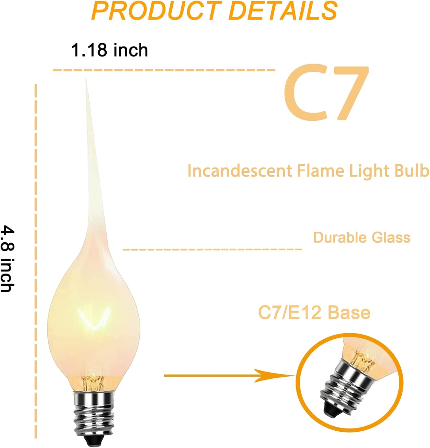 PRODUCT DETAILS

1.18 inch C7  
Incandescent Flame Light Bulb  
4.8 inch Durable Glass  
C7/E12 Base