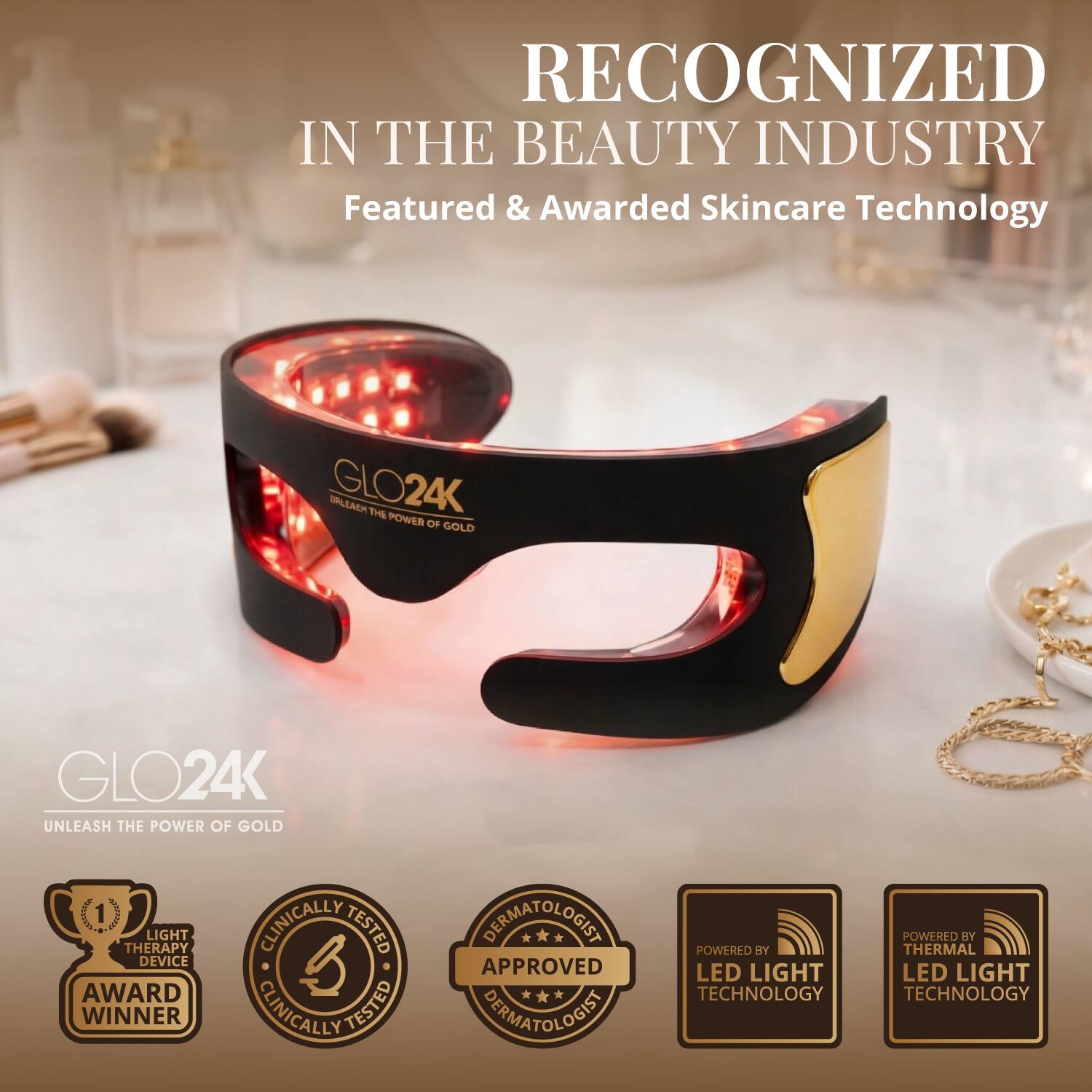 RECOGNIZED IN THE BEAUTY INDUSTRY  
Featured & Awarded Skincare Technology  

GLO24K  
UNLEASH THE POWER OF GOLD  

LIGHT THERAPY DEVICE AWARD WINNER  
CLINICALLY TESTED  
DERMATOLOGIST APPROVED  

POWERED BY LED LIGHT TECHNOLOGY  
POWERED BY THERMAL LED LIGHT TECHNOLOGY