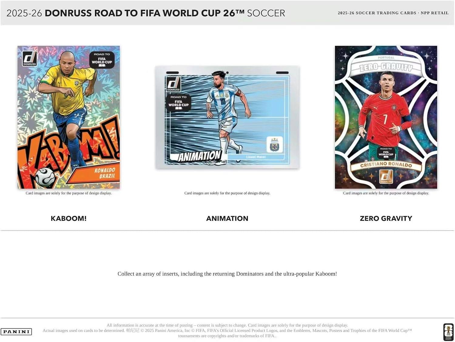 2025-26 DONRUSS ROAD TO FIFA WORLD CUP 26™ SOCCER

2025-26 SOCCER TRADING CARDS • NPP RETAIL

Card images are solely for the purpose of design display.

KABOOM!  
VAB MI  
RONALDO  
BRAZIL

ANIMATION  
Lionel Messi

ZERO GRAVITY  
CRISTIANO RONALDO

Collect an array of inserts, including the returning Dominators and the ultra-popular Kaboom!

All information is accurate at the time of posting — content is subject to change. Card images are solely for the purpose of design display. Actual images used on cards to be determined.  
© 2025 Panini America, Inc. FIFA, FIFA's Official Licensed Product Logos, and the Emblems, Mascots, Posters and Trophies of the FIFA World Cup™ tournaments are copyrights and/or trademarks of FIFA.