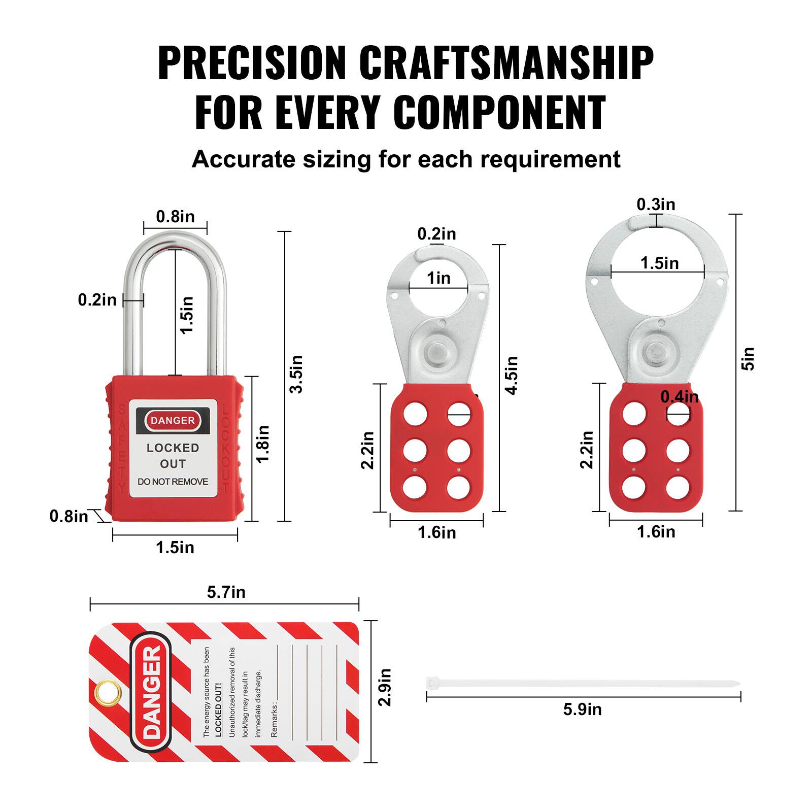 PRECISION CRAFTSMANSHIP FOR EVERY COMPONENT  
Accurate sizing for each requirement  

- 0.8in  
- 0.2in  
- 0.3in  
- 0.2in  
- 1.5in  
- 1.8in  
- 3.5in  
- 2.2in  
- 1in  
- 1.6in  
- 4.5in  
- 2.2in  
- 1.5in  
- 0.4in  
- 1.6in  
- 5in  
- 5.7in  

DANGER  
LOCKED OUT  
DO NOT REMOVE  

The energy has been discharged.  
Immediate removal may result in injury.  
Removal remarks.  

2.9in  
5.9in