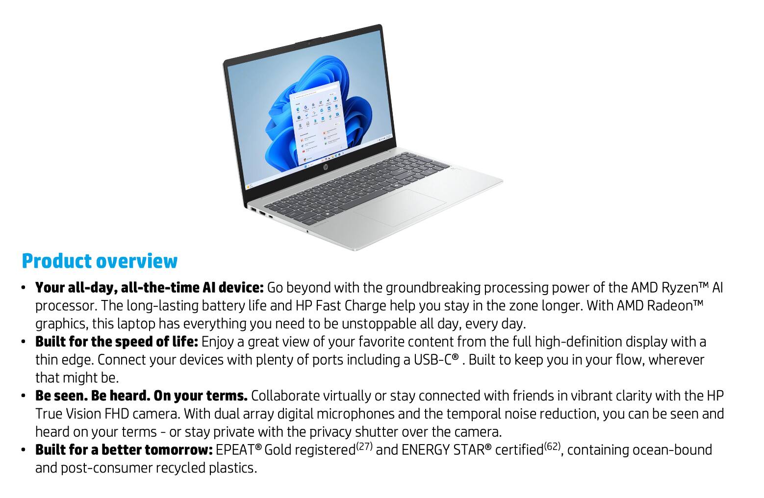 Product overview

- Your all-day, all-the-time AI device: Go beyond with the groundbreaking processing power of the AMD Ryzen™ AI processor. The long-lasting battery life and HP Fast Charge help you stay in the zone longer. With AMD Radeon™ graphics, this laptop has everything you need to be unstoppable all day, every day.

- Built for the speed of life: Enjoy a great view of your favorite content from the full high-definition display with a thin edge. Connect your devices with plenty of ports including a USB-C®. Built to keep you in your flow, wherever that might be.

- Be seen. Be heard. On your terms. Collaborate virtually or stay connected with friends in vibrant clarity with the HP True Vision FHD camera. With dual array digital microphones and the temporal noise reduction, you can be seen and heard on your terms – or stay private with the privacy shutter over the camera.

- Built for a better tomorrow: EPEAT® Gold registered(27) and ENERGY STAR® certified(62), containing ocean-bound and post-consumer recycled plastics.