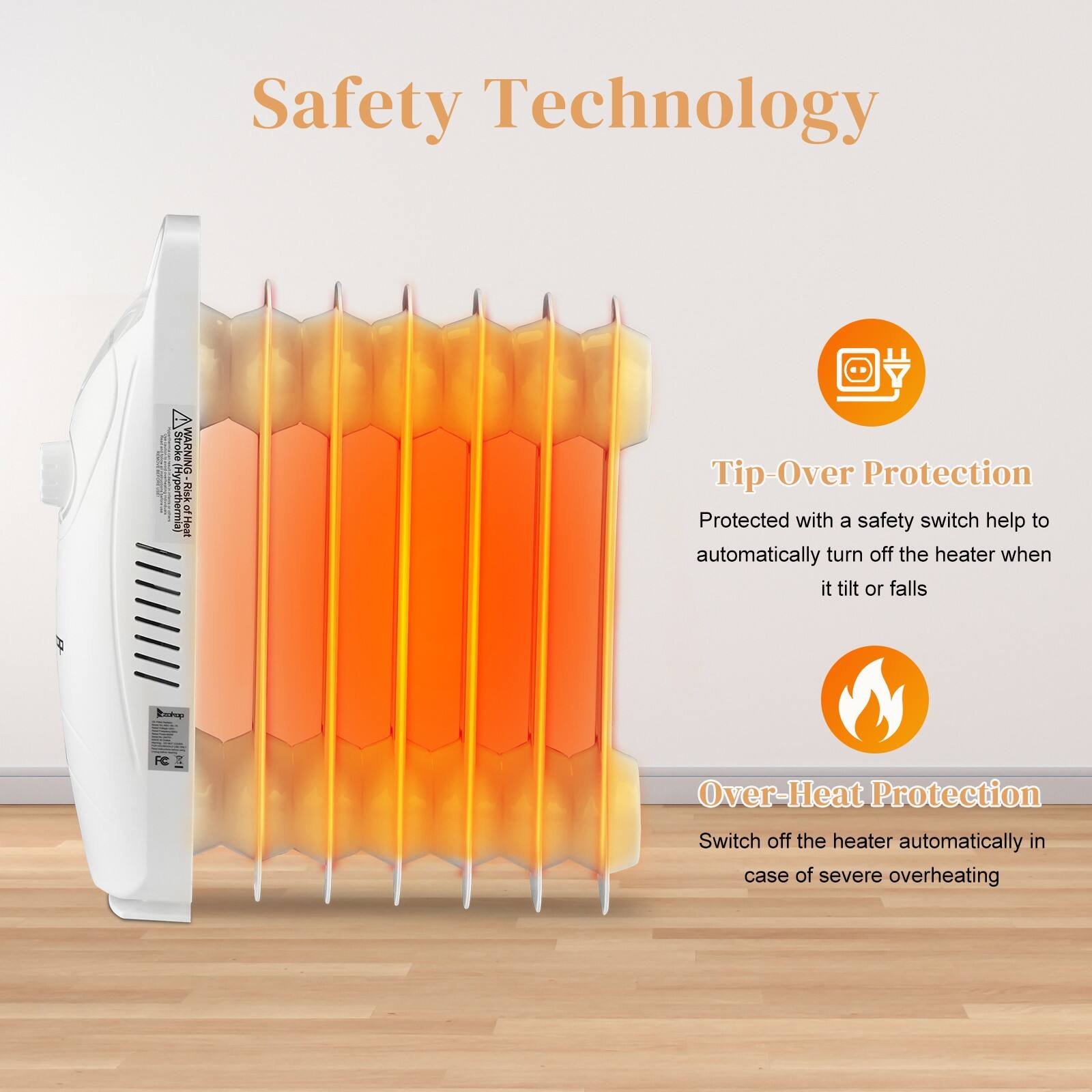 Safety Technology

Tip-Over Protection
Protected with a safety switch that helps to automatically turn off the heater when it tilts or falls

Over-Heat Protection
Switch off the heater automatically in case of severe overheating