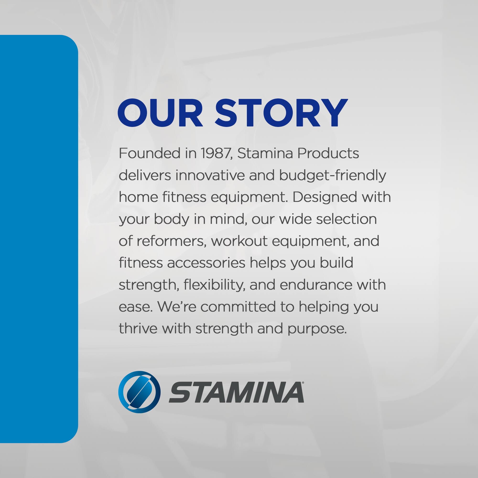 **OUR STORY**

Founded in 1987, Stamina Products delivers innovative and budget-friendly home fitness equipment. Designed with your body in mind, our wide selection of reformers, workout equipment, and fitness accessories helps you build strength, flexibility, and endurance with ease. We're committed to helping you thrive with strength and purpose.

**STAMINA**