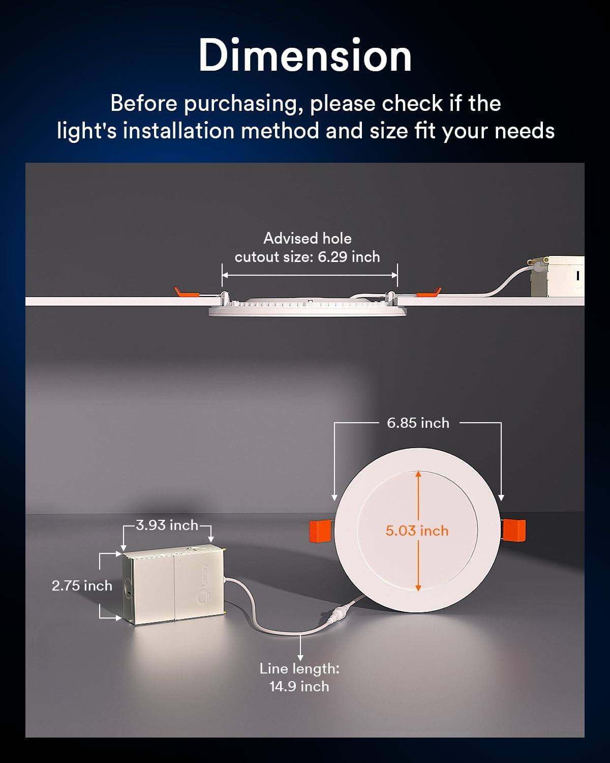 Dimension

Before purchasing, please check if the light's installation method and size fit your needs

Advised hole cutout size: 6.29 inch

6.85 inch

3.93 inch

5.03 inch

2.75 inch

Line length: 14.9 inch