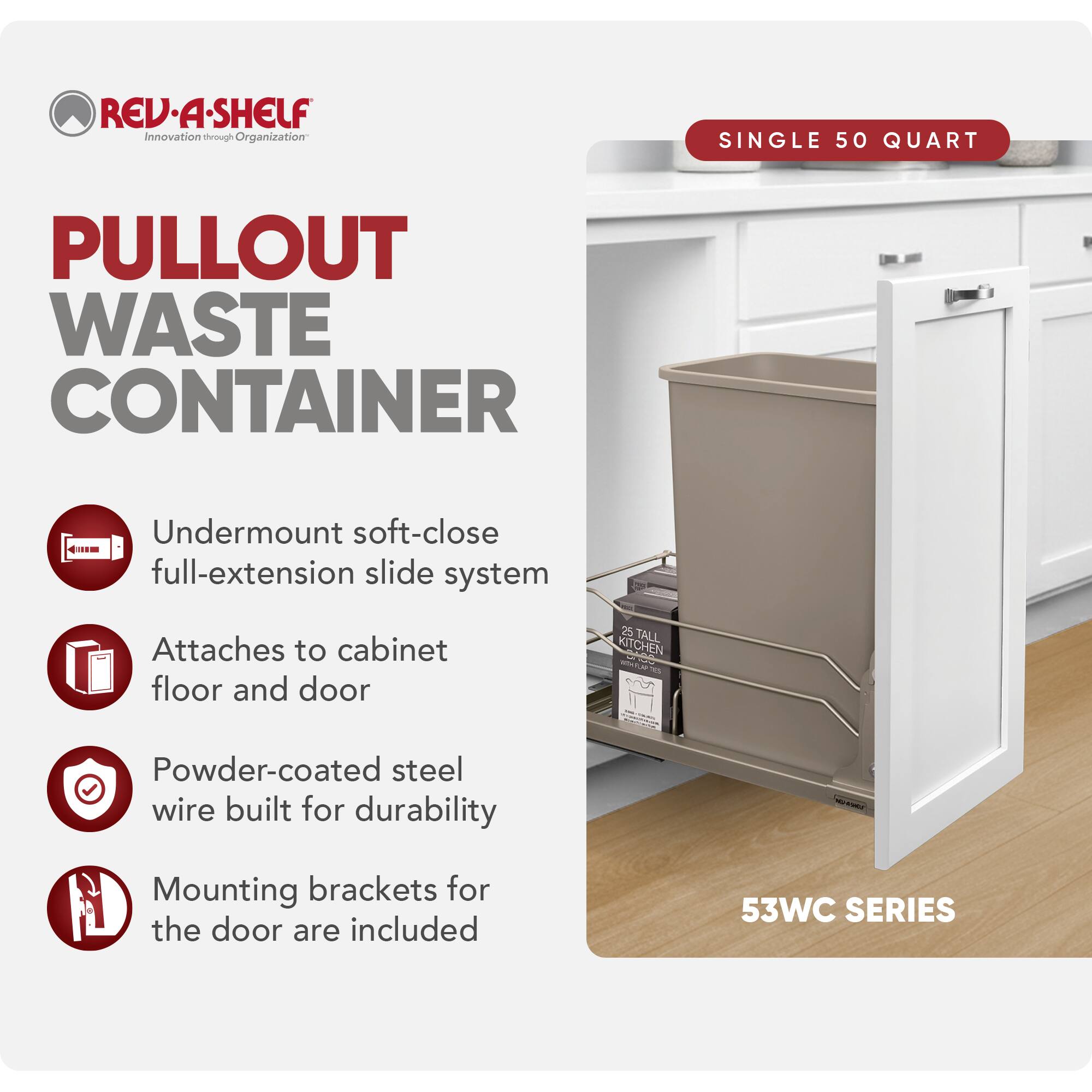 REV-A-SHELF Innovation through Organization

PULLOUT WASTE CONTAINER

SINGLE 50 QUART

- Undermount soft-close full-extension slide system
- Attaches to cabinet floor and door
- Powder-coated steel wire built for durability
- Mounting brackets for the door are included

53WC SERIES
