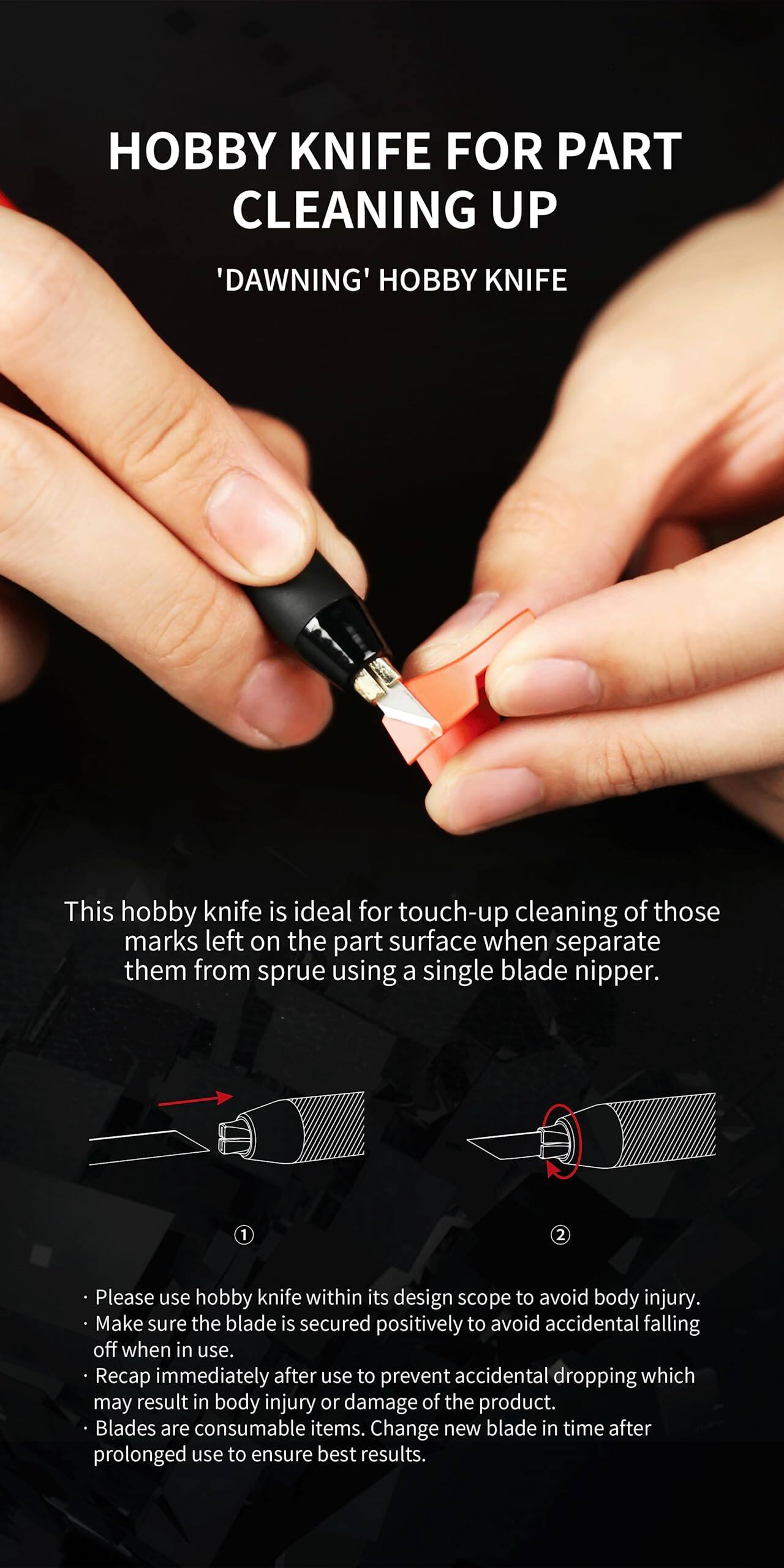 **Hobby Knife for Part Cleaning Up**

**'Dawning' Hobby Knife**

This hobby knife is ideal for touch-up cleaning of those marks left on the part surface when separate them from sprue using a single blade nipper.

---

**Please use hobby knife within its design scope to avoid body injury.**

- Make sure the blade is secured positively to avoid accidental falling off when in use.
- Recap immediately after use to prevent accidental dropping which may result in body injury or damage of the product.
- Blades are consumable items. Change new blade in time after prolonged use to ensure best results.