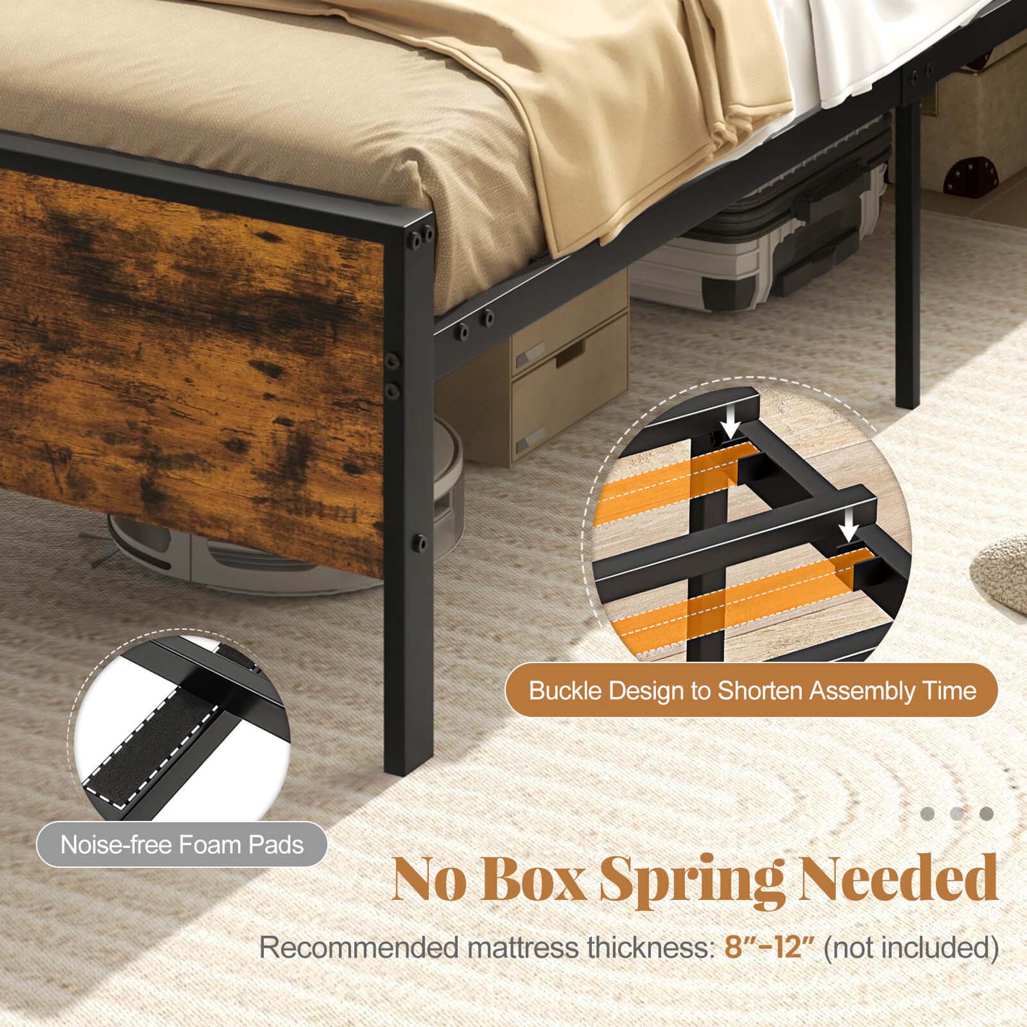 Buckle Design to Shorten Assembly Time Noise-free Foam Pads No Box Spring Needed Recommended mattress thickness: 8"-12" (not included)