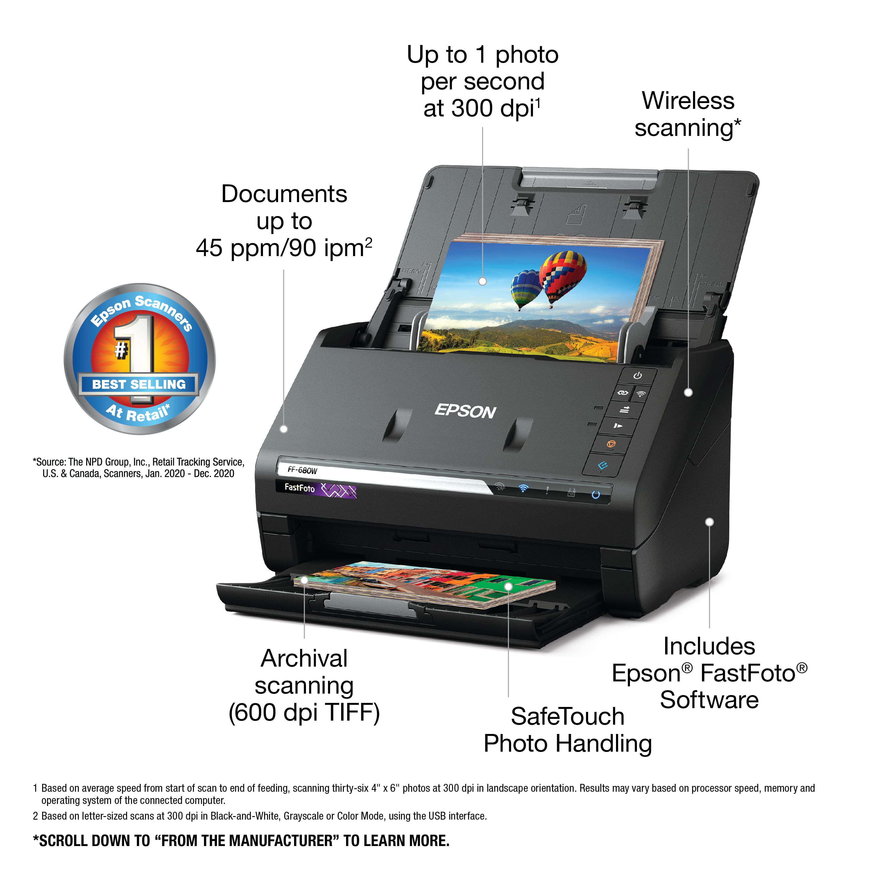 Up to 1 photo per second at 300 dpi. Wireless scanning. Documents up to 45 ppm/90 ipm. Epson Scanners - Best Selling At Retail. EPSON - "Source: The NPD Group, Inc. Retail Tracking Service, U.S. & Canada, Scanners, Jan. 2020 - Dec. 2020. BE-GBOW FastFoto Archival scanning (600 dpi TIFF). Includes Epson FastFoto Software. SafeTouch Photo Handling. 1. Based on average speed from start of scan to and of feeding, scanning thirty-six SiX 4 E 6 photos at 300 dpi in landscape orientation. Results may vary based on processor speed, memory and operating system of the connected computer. 2. Based on letter-sized scans at 300 dpi in Black-and-White, Grayscale or Color Mode, using the US interface. *Scroll down to "From the Manufacturer" to learn more.