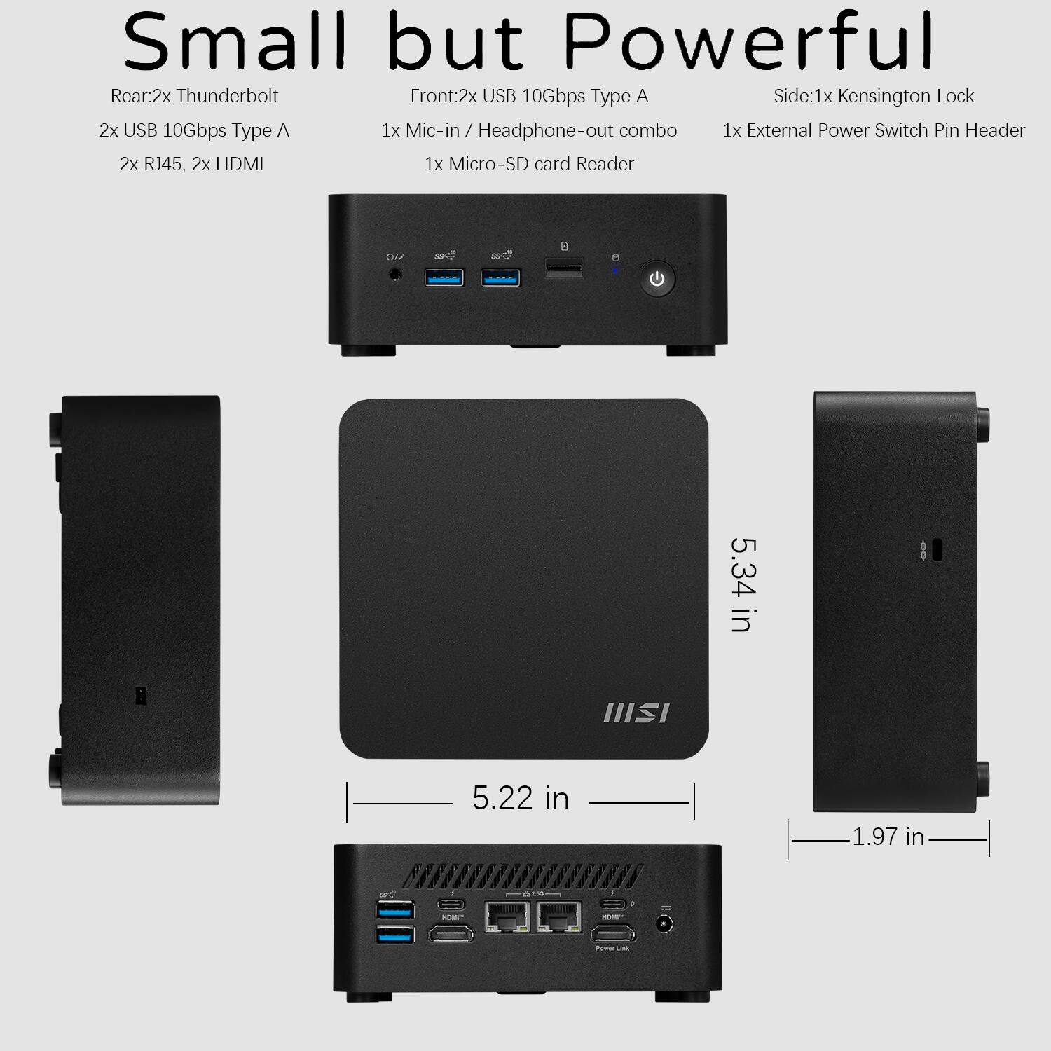 Small but Powerful

Rear:  
- 2x Thunderbolt  
- 2x USB 10Gbps Type A  
- 2x RJ45, 2x HDMI  

Front:  
- 2x USB 10Gbps Type A  
- 1x Mic-in / Headphone-out combo  
- 1x Micro-SD card Reader  

Side:  
- 1x Kensington Lock  
- 1x External Power Switch  
- Pin Header  

Dimensions:  
- 5.34 in (height)  
- 5.22 in (width)  
- 1.97 in (depth)