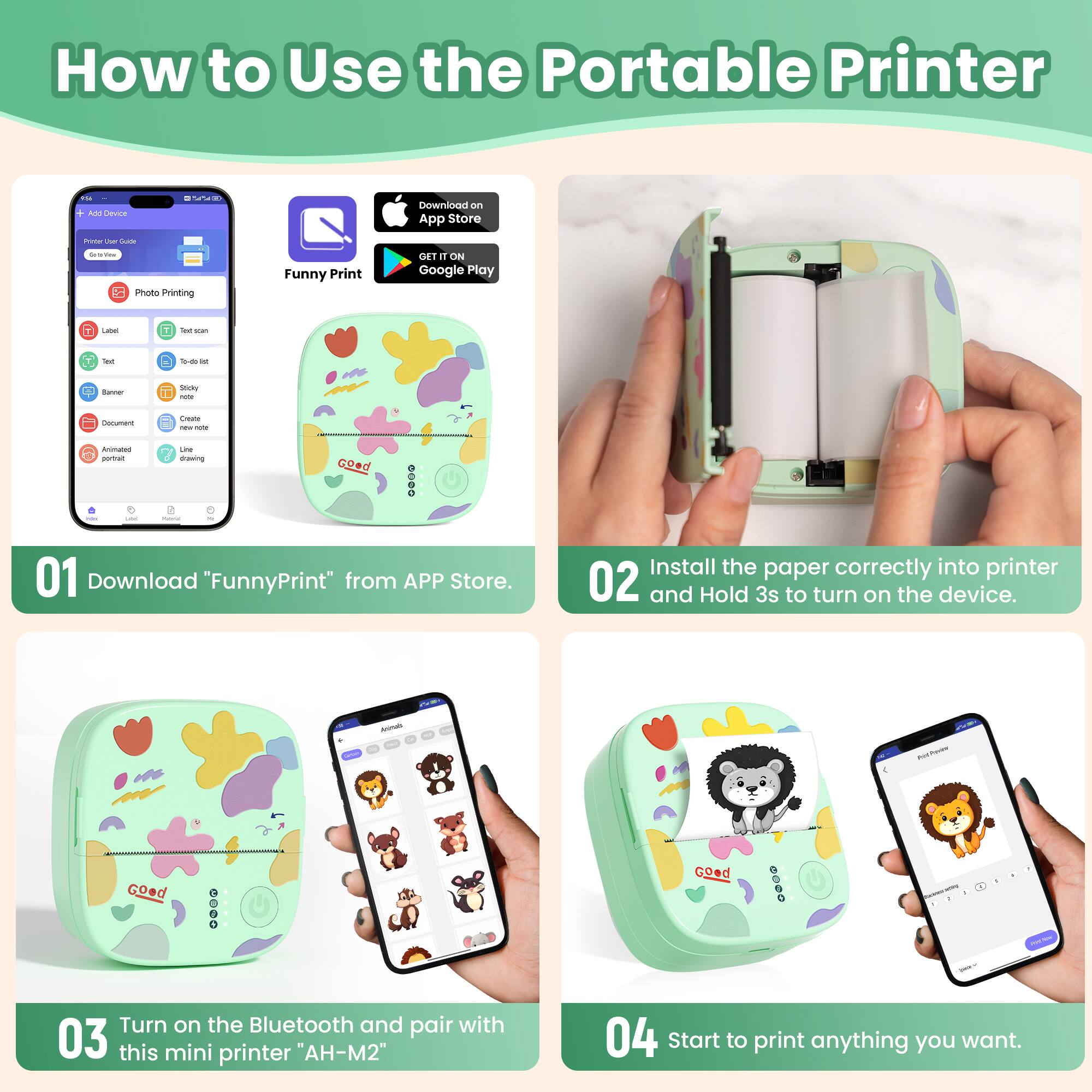 How to Use the Portable Printer

01 Download "FunnyPrint" from APP Store.

02 Install the paper correctly into printer and Hold 3s to turn on the device.

03 Turn on the Bluetooth and pair with this mini printer "AH-M2"

04 Start to print anything you want.
