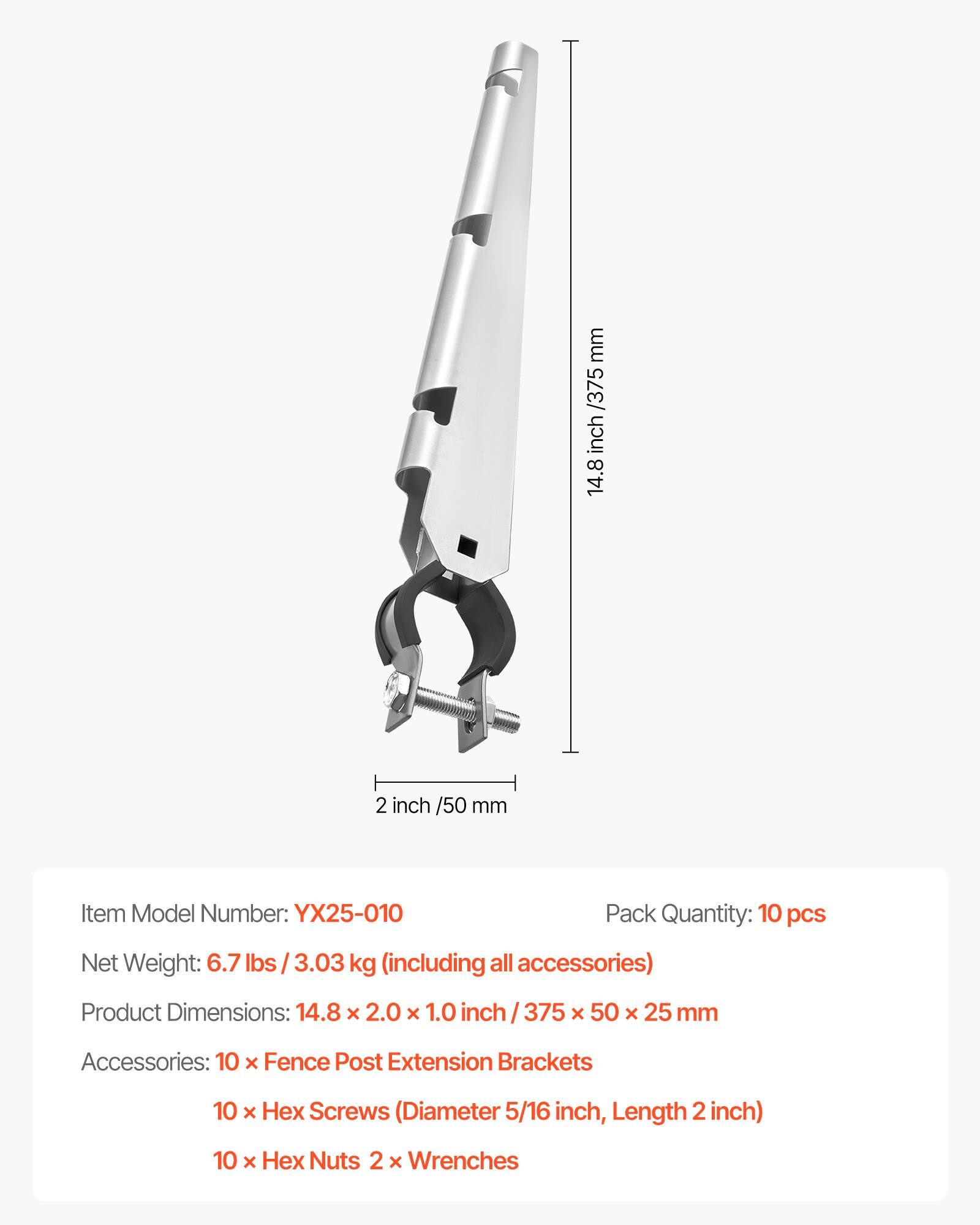 - Item Model Number: YX25-010
- Pack Quantity: 10 pcs
- Net Weight: 6.7 lbs / 3.03 kg (including all accessories)
- Product Dimensions: 14.8 x 2.0 x 1.0 inch / 375 x 50 x 25 mm
- Accessories: 
  - 10 x Fence Post Extension Brackets
  - 10 x Hex Screws (Diameter 5/16 inch, Length 2 inch)
  - 10 x Hex Nuts
  - 2 x Wrenches