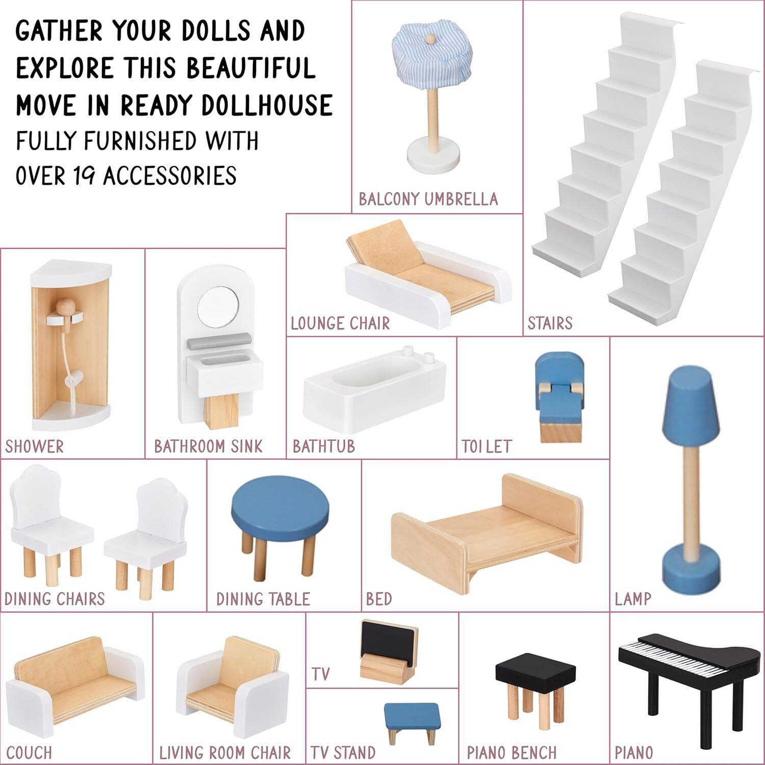 GATHER YOUR DOLLS AND EXPLORE THIS BEAUTIFUL MOVE IN READY DOLLHOUSE FULLY FURNISHED WITH OVER 19 ACCESSORIES

- BALCONY UMBRELLA
- LOUNGE CHAIR
- STAIRS
- SHOWER
- BATHROOM SINK
- BATH TUB
- TOI LET
- DINING CHAIRS
- DINING TABLE
- BED
- LAMP
- COUCH
- LIVING ROOM CHAIR
- TV STAND
- PIANO BENCH
- PIANO