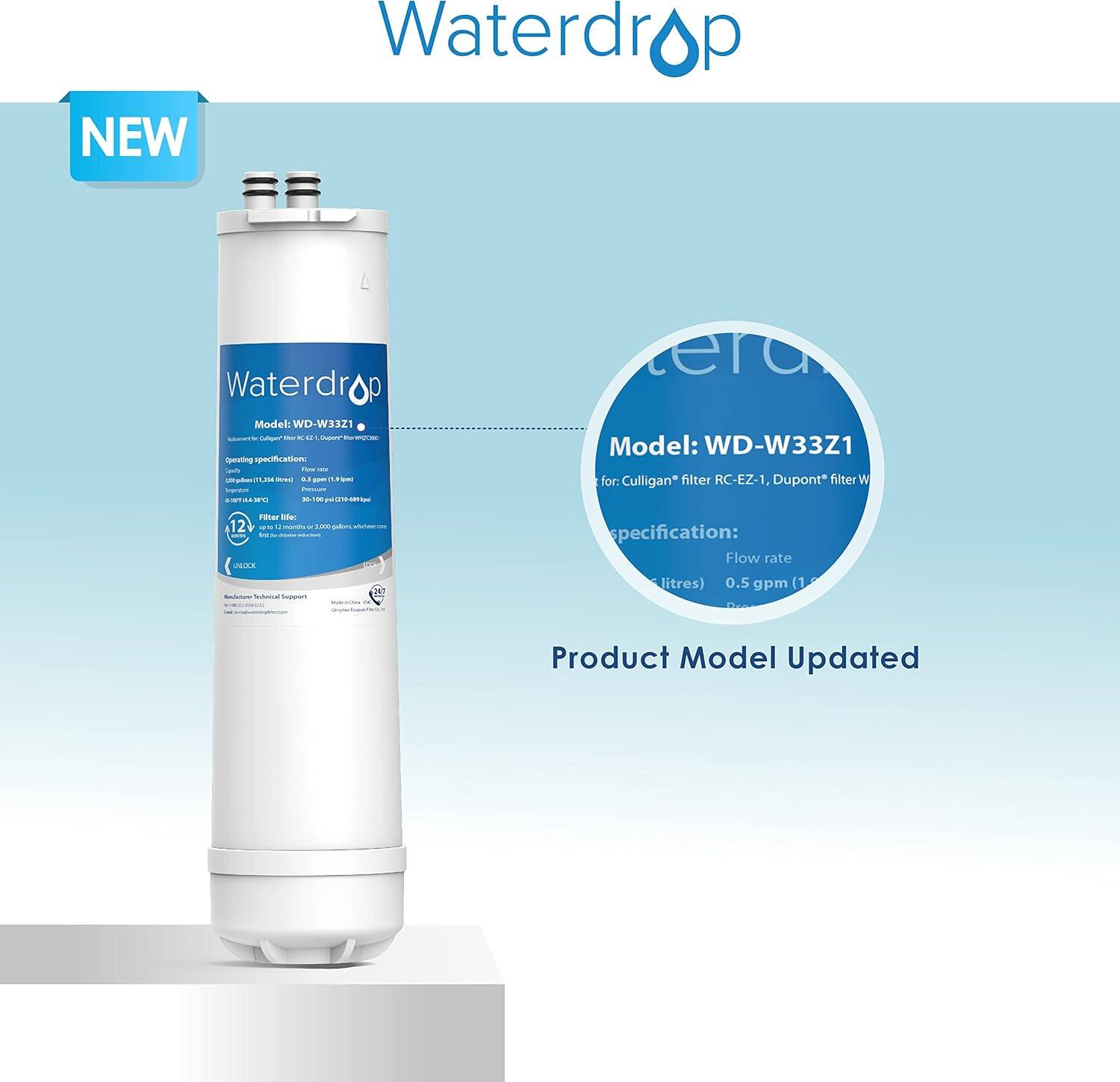 **Waterdrop**

**NEW**

**Model: WD-W33Z1**

**Specifications:**

- **Flow rate:** 0.5 gpm (1.89 L/min)
- **Filter life:** 12 months or 10,000 gallons (whichever comes first)
- **Operating temperature:** 32°F to 122°F (0°C to 50°C)
- **Dimensions:** 11.5" x 11.5" x 15.5" (292 mm x 292 mm x 394 mm)
- **Weight:** 5.9 lbs (2.7 kg)

**Waterdrop Technical Support**

**Model: WD-W33Z1**

**for Culligan® filter RC-EZ-1, Dupont® filter W**

**Specification:**

- **Flow rate:** 0.5 gpm (1.89 L/min)

**Product Model Updated**