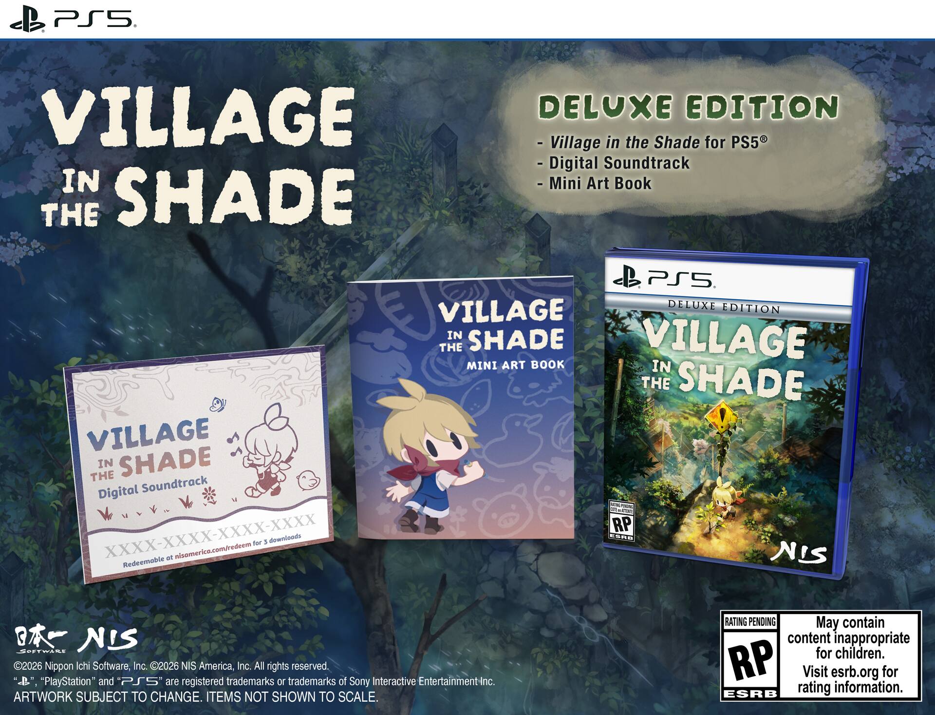 PS5. VILLAGE IN THE SHADE DELUXE EDITION  
- Village in the Shade for PS5  
- Digital Soundtrack  
- Mini Art Book  

DELUXE EDITION  
- Village in the Shade for PS5  
- Digital Soundtrack  
- Mini Art Book  

VILLAGE IN THE SHADE  
Digital Soundtrack  
XXXX-XXXX-XXXX-XXXX  
Redeemable at nisamerica.com/redeem for 3 downloads  

VILLAGE IN THE SHADE  
MINI ART BOOK  

©2026 Nippon Ichi Software, Inc. ©2026 NIS America, Inc. All rights reserved.  
"PlayStation" and PS5 are registered trademarks or trademarks of Sony Interactive Entertainment Inc.  
ARTWORK SUBJECT TO CHANGE. ITEMS NOT SHOWN TO SCALE.  

RATING PENDING  
May contain content inappropriate for children.  
Visit esrb.org for rating information.  

NIS