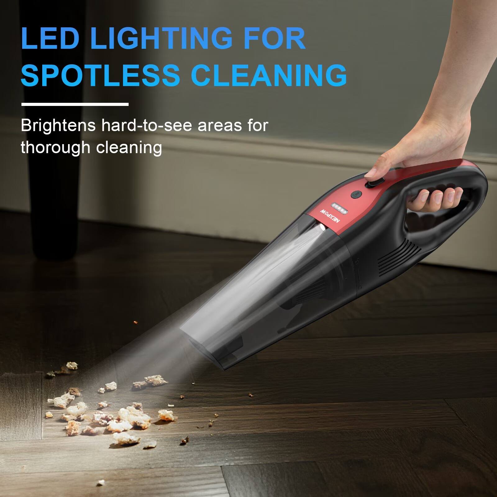 LED LIGHTING FOR SPOTLESS CLEANING  
Brightens hard-to-see areas for thorough cleaning