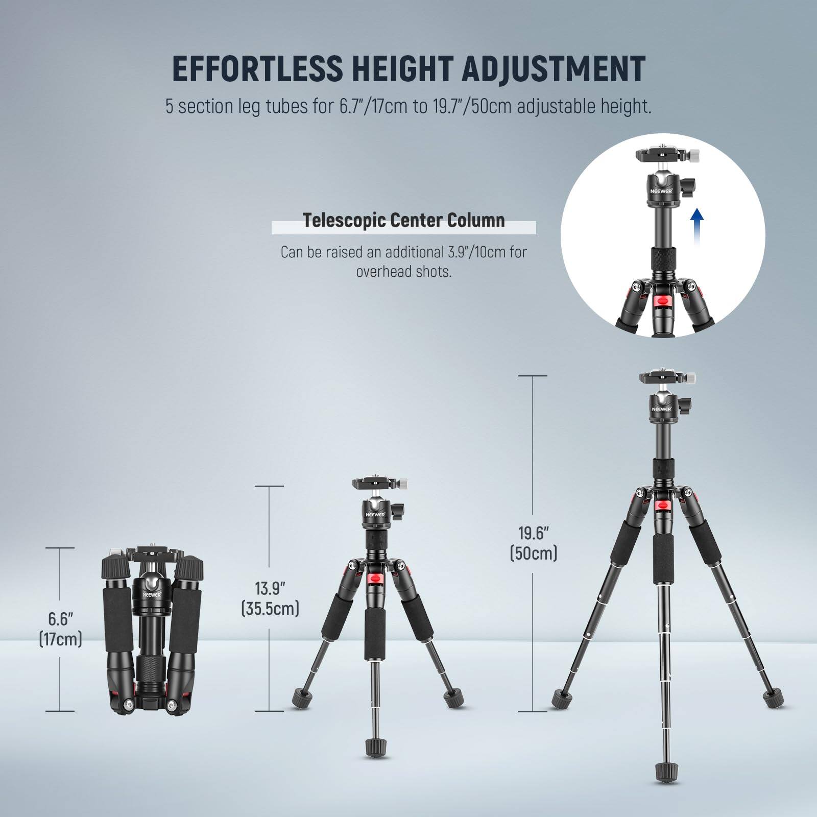 EFFORTLESS HEIGHT ADJUSTMENT  
5 section leg tubes for 6.7"/17cm to 19.7"/50cm adjustable height.  

Telescopic Center Column  
Can be raised an additional 3.9"/10cm for overhead shots.  

19.6" (50cm)  
13.9" (35.5cm)  
6.6" (17cm)
