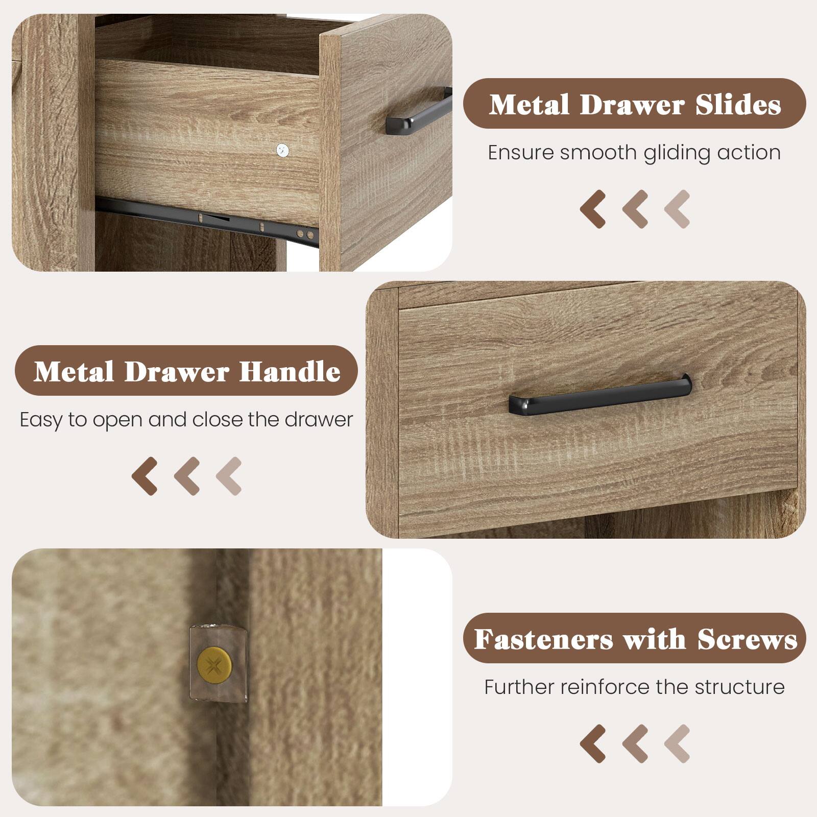 Metal Drawer Slides  
Ensure smooth gliding action  

Metal Drawer Handle  
Easy to open and close the drawer  

Fasteners with Screws  
Further reinforce the structure