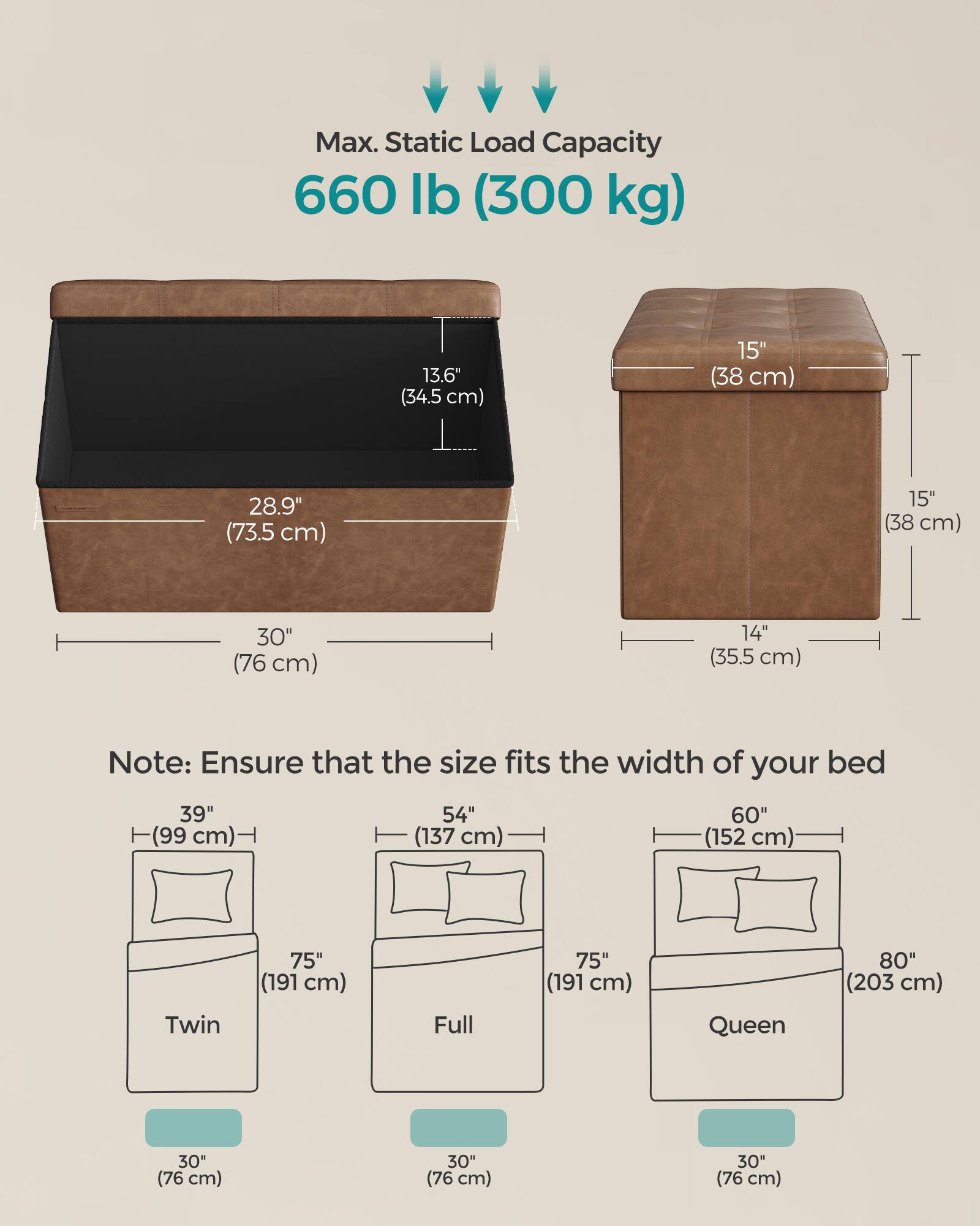Max. Static Load Capacity: 660 lb (300 kg)

Dimensions:
- 13.6" (34.5 cm)
- 15" (38 cm)
- 28.9" (73.5 cm)
- 15" (38 cm)
- 30" (76 cm)
- 14" (35.5 cm)

Note: Ensure that the size fits the width of your bed

Bed Sizes:
- Twin: 39" (99 cm) x 75" (191 cm)
- Full: 54" (137 cm) x 75" (191 cm)
- Queen: 60" (152 cm) x 80" (203 cm)

Storage Box Dimensions:
- 30" (76 cm) x 30" (76 cm) x 30" (76 cm)