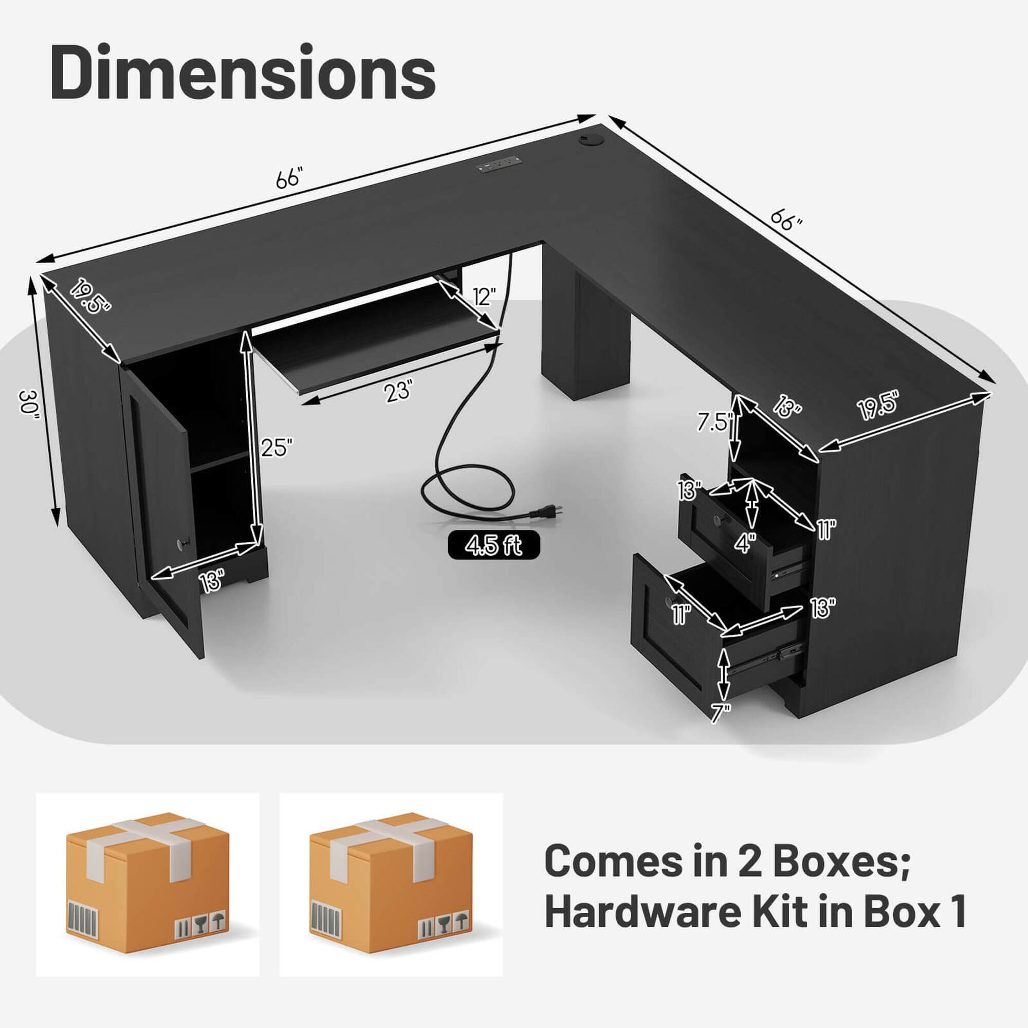 Dimensions: 66", 19.5", 12", 30", 25", 23", 7.5", 13", 19.5", 13", 4.5", 11", 11", 7"

Comes in 2 Boxes; Hardware Kit in Box 1