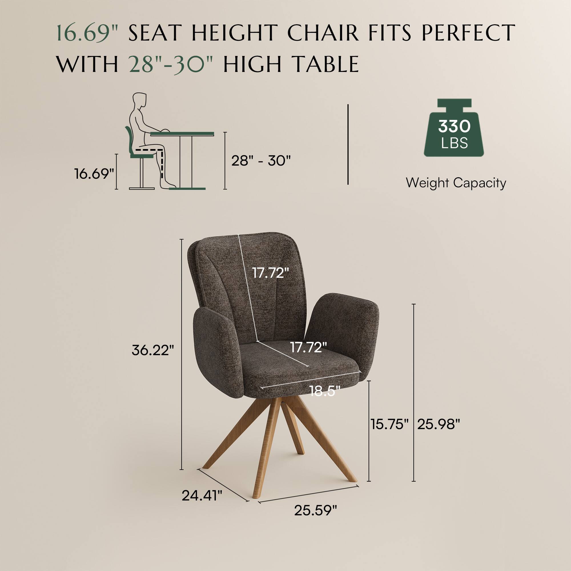 16.69" SEAT HEIGHT CHAIR FITS PERFECT WITH 28"-30" HIGH TABLE

330 LBS Weight Capacity

16.69" 28" - 30"

17.72" 36.22" 17.72" 18.5" 15.75" 25.98" 24.41" 25.59"