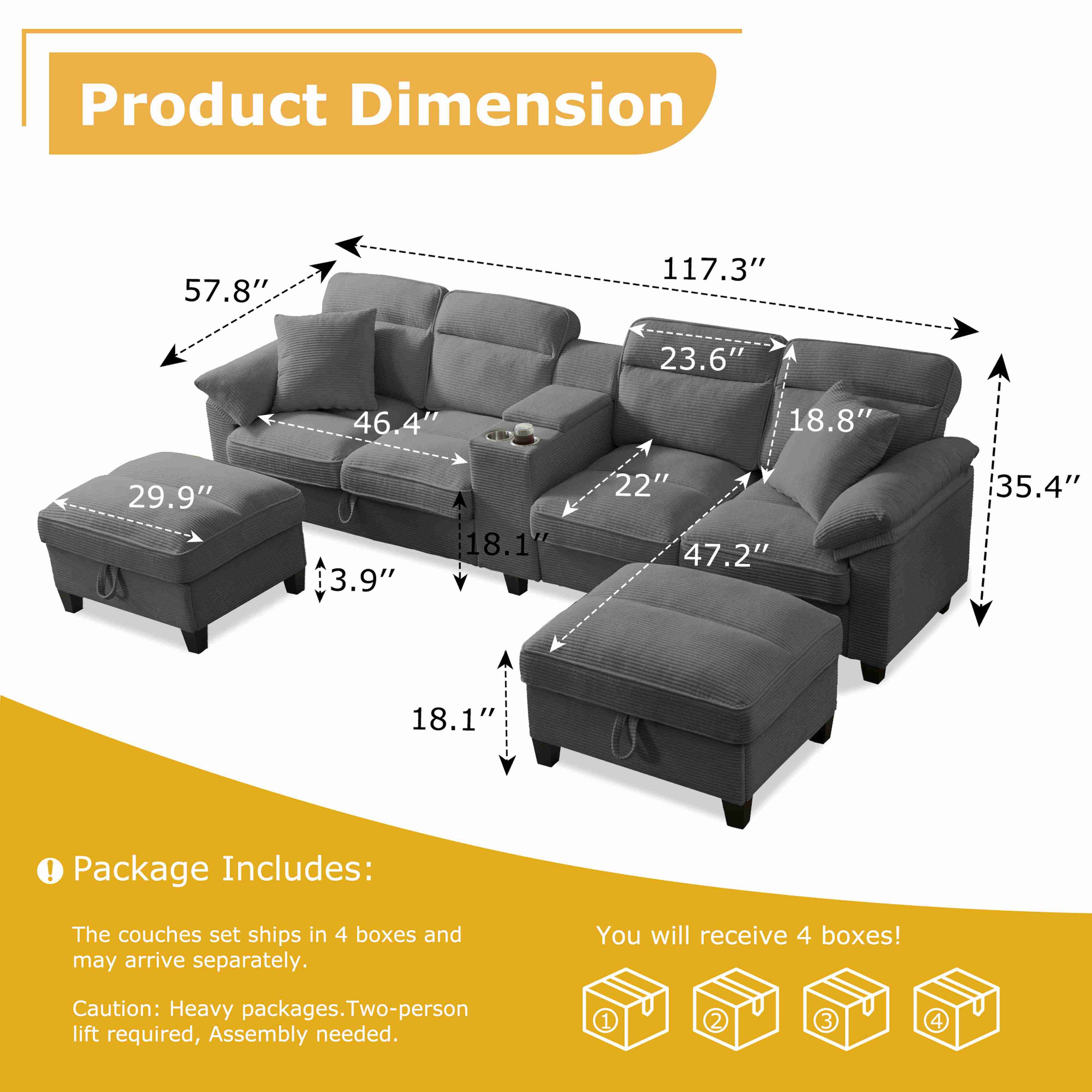 Product Dimension

- 57.8"
- 117.3"
- 23.6"
- 46.4"
- 18.8"
- 29.9"
- 3.9"
- 18.1"
- 22"
- 47.2"
- 35.4"
- 18.1"

Package Includes:

- The couches set ships in 4 boxes and may arrive separately.
- Caution: Heavy packages. Two-person lift required, Assembly needed.

You will receive 4 boxes!