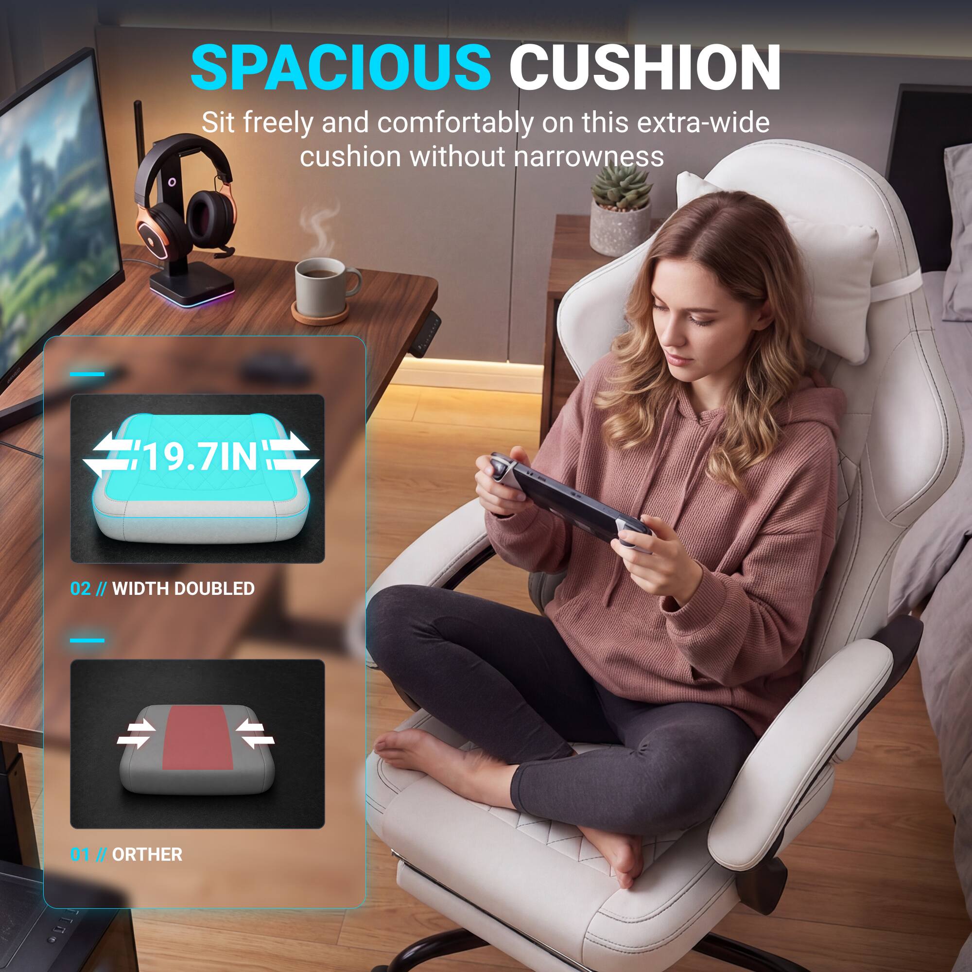 SPACIOUS CUSHION

Sit freely and comfortably on this extra-wide cushion without narrowness

19.7IN

02 // WIDTH DOUBLED

01 // ORTHER
