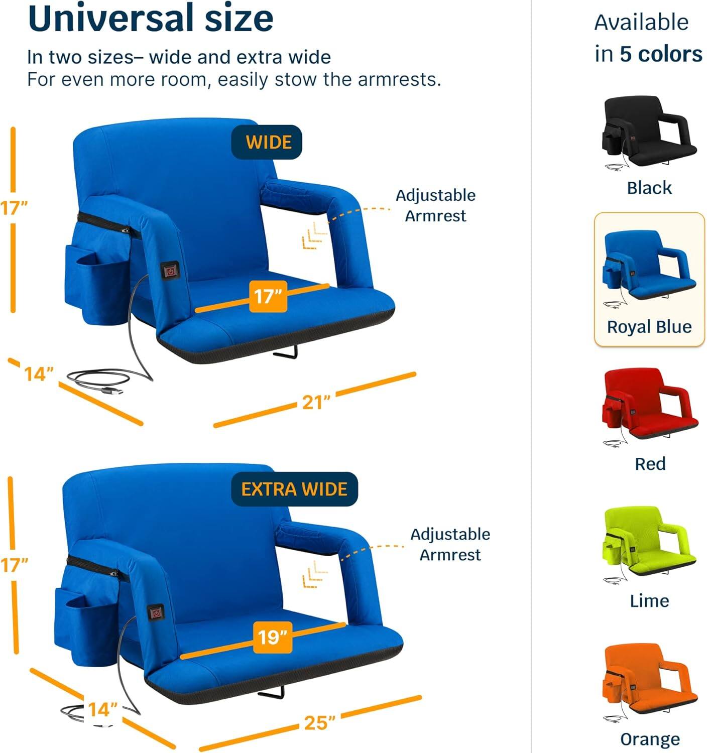 Universal size  
In two sizes—wide and extra wide  
For even more room, easily stow the armrests.  

WIDE  
17" Adjustable Armrest  
14"  
21"  

EXTRA WIDE  
17" Adjustable Armrest  
14"  
19"  
25"  

Available in 5 colors  
Black  
Royal Blue  
Red  
Lime  
Orange