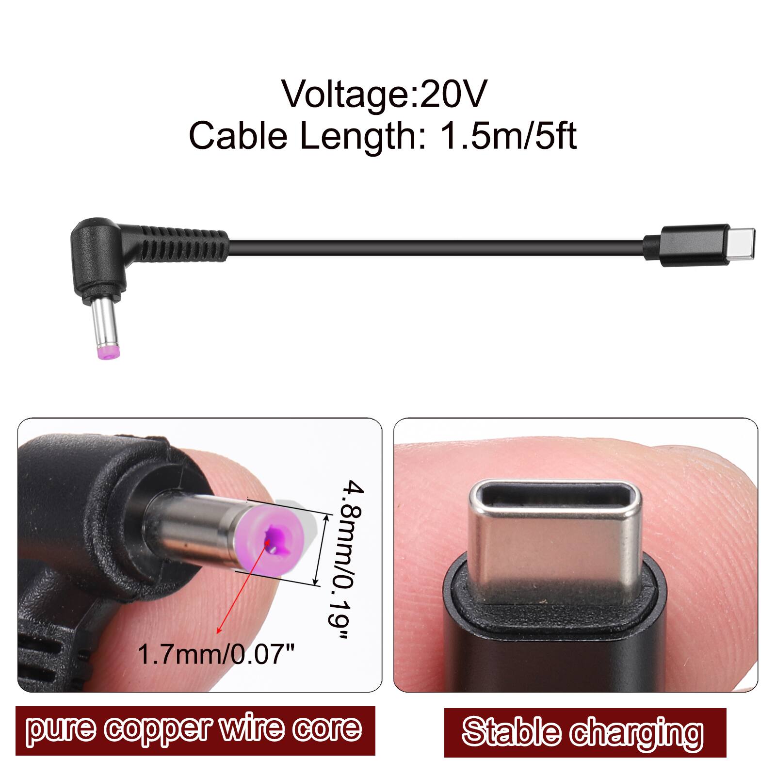 Voltage: 20V  
Cable Length: 1.5m/5ft  
4.8mm/0.19"  
1.7mm/0.07"  
pure copper wire core  
Stable charging