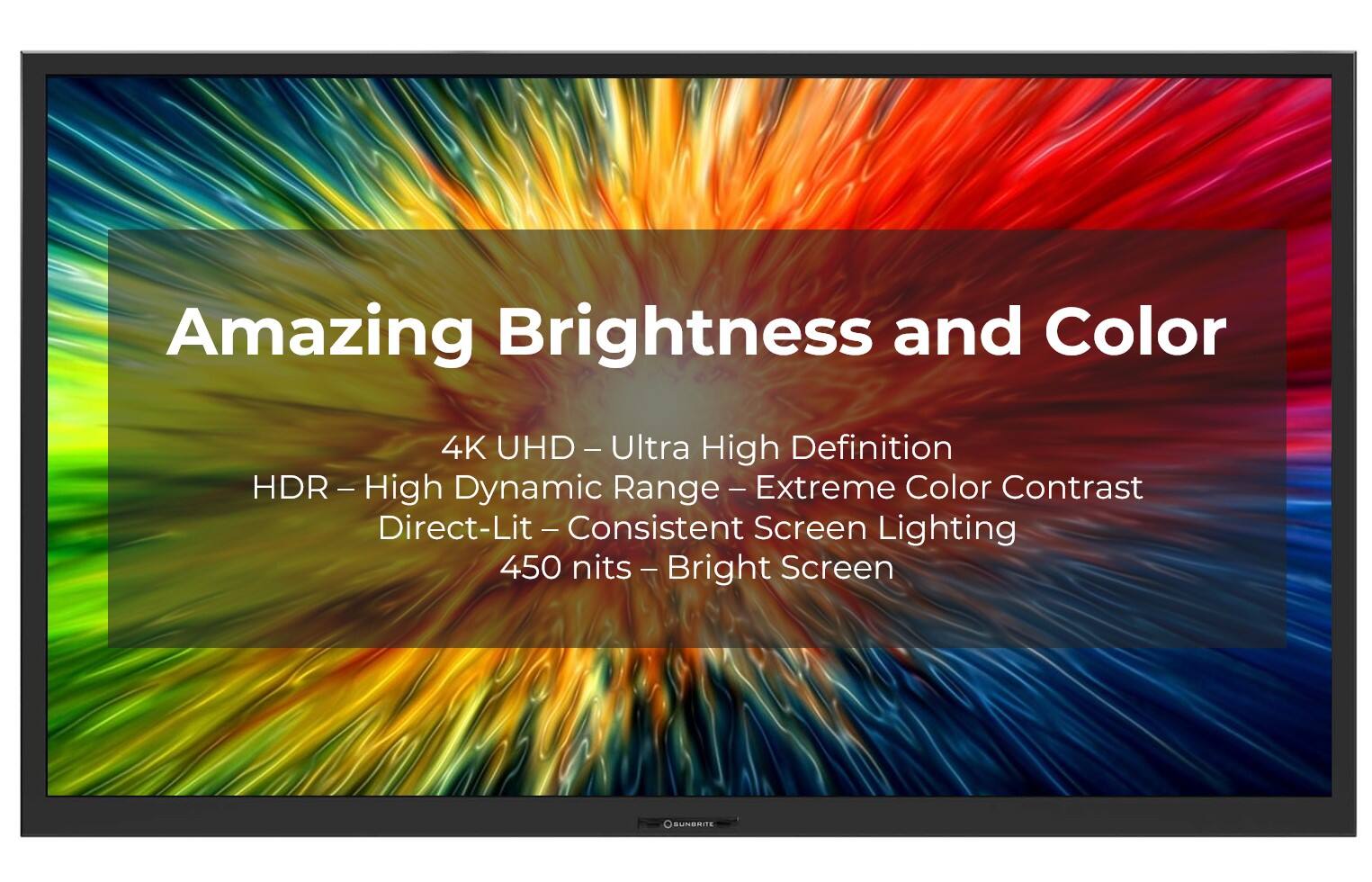 Amazing Brightness and Color 4K UHD HD- Ultra - High Definition HDR DR - High - Dynamic Range Extreme Color Contrast Direct-Lit ect-Lit - Consistent - Screen Lighting 450 nits - Bright Screen SUNSRITE