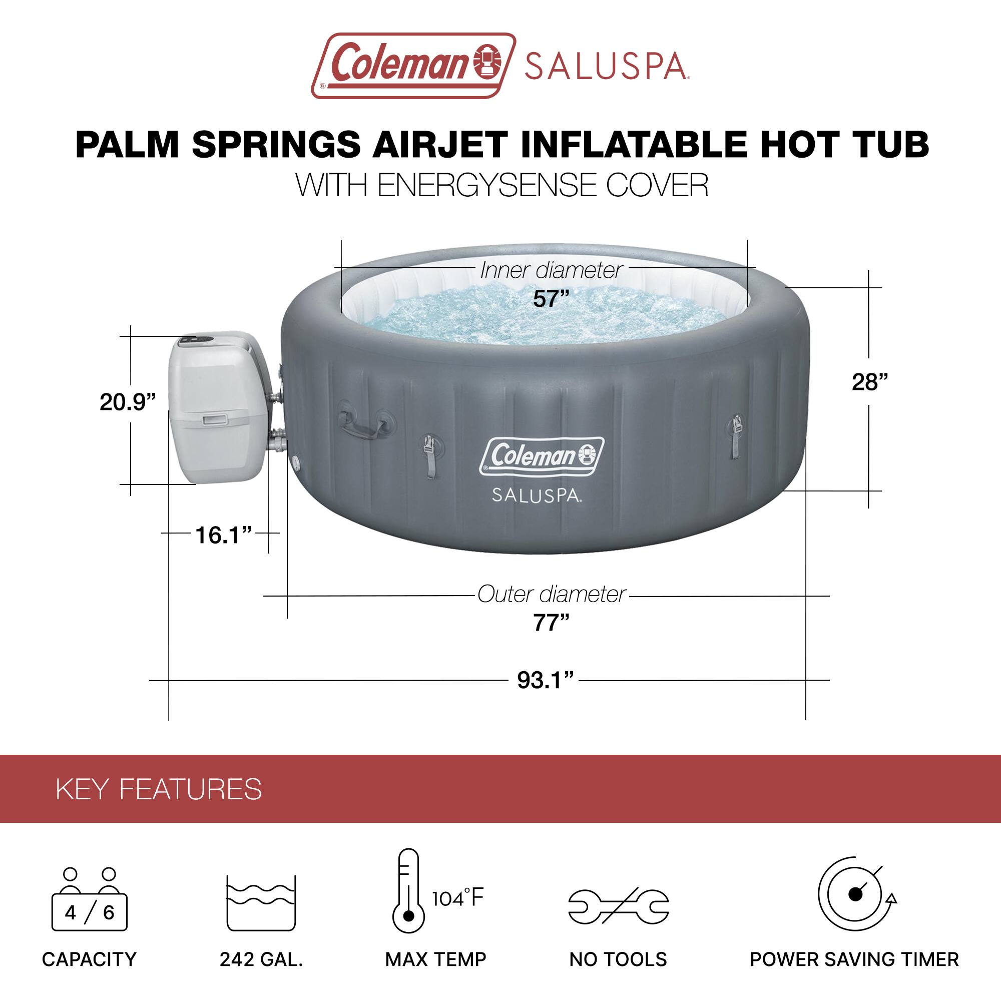 Coleman SALUSPA  
PALM SPRINGS AIRJET INFLATABLE HOT TUB WITH ENERGYSENSE COVER  

Inner diameter: 57"  
Height: 28"  
Outer diameter: 77"  
Overall height: 93.1"  

KEY FEATURES  
- Capacity: 4/6  
- 242 GAL.  
- Max Temp: 104°F  
- No Tools  
- Power Saving Timer