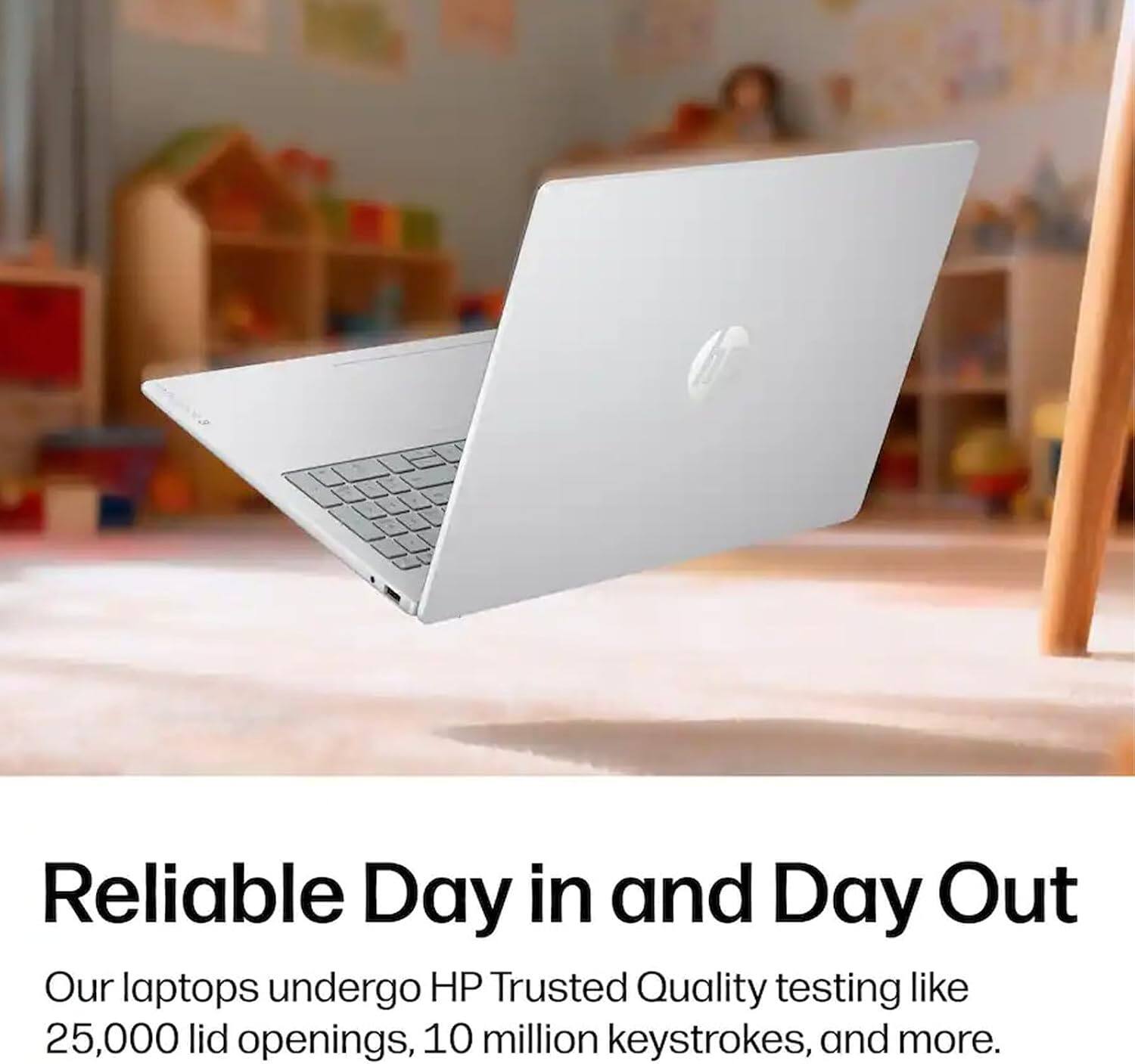 Reliable Day in and Day Out  
Our laptops undergo HP Trusted Quality testing like 25,000 lid openings, 10 million keystrokes, and more.