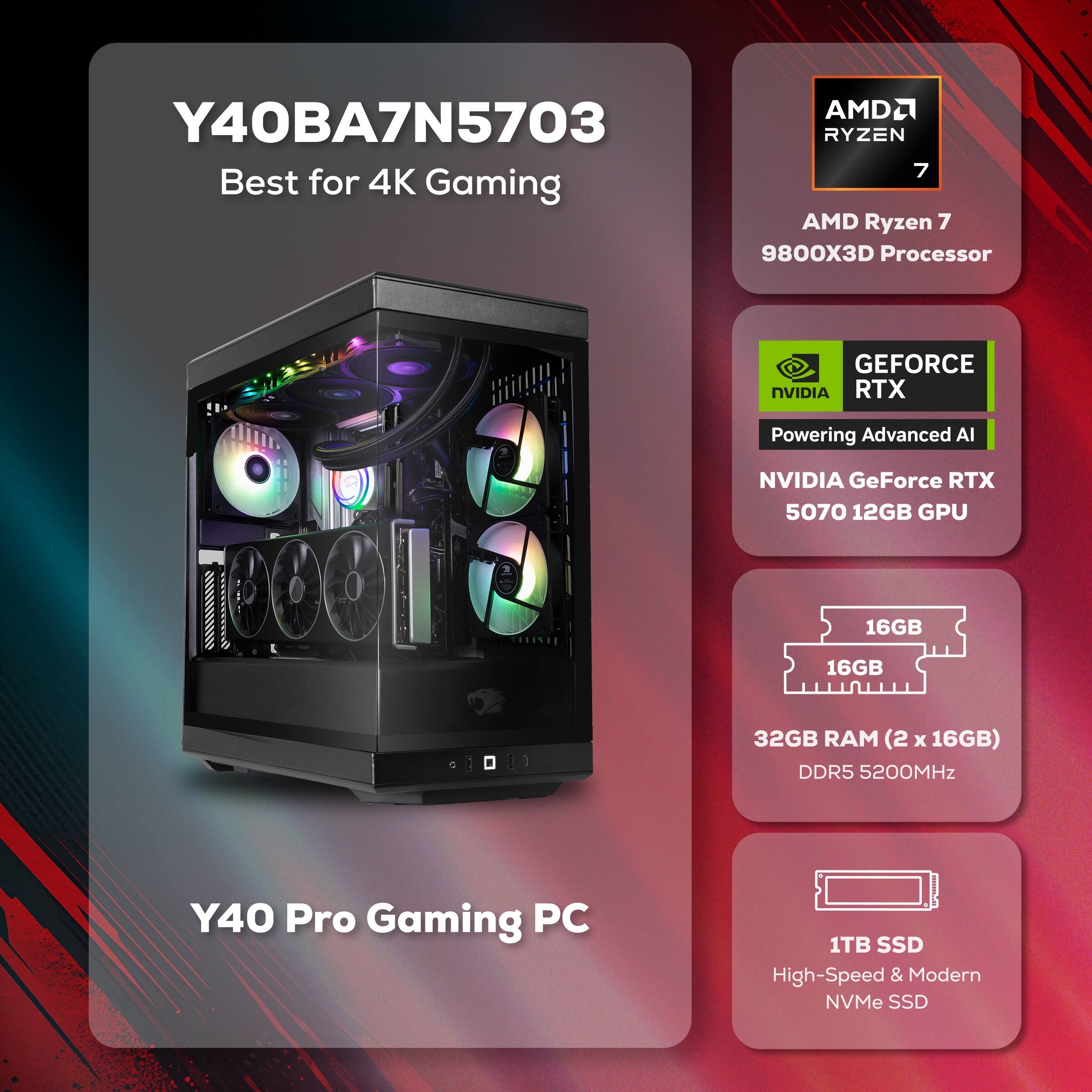AMD2 Y40BA7N5703  
RYZEN 7  
Best for 4K Gaming  
AMD Ryzen 7 9800X3D Processor  
GEFORCE NVIDIA RTX  
Powering Advanced AI  
NVIDIA GeForce RTX 5070 12GB GPU  
16GB 16GB 32GB RAM (2 x 16GB) DDR5 5200MHz  
1TB SSD High-Speed & Modern NVMe SSD  
Y40 Pro Gaming PC