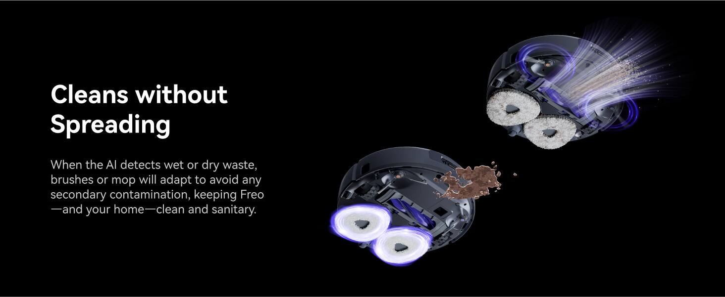 Cleans without Spreading: When the AI detects wet or dry waste, the brushes or mop will adapt to avoid any secondary contamination, keeping Freo and your home clean and sanitary.