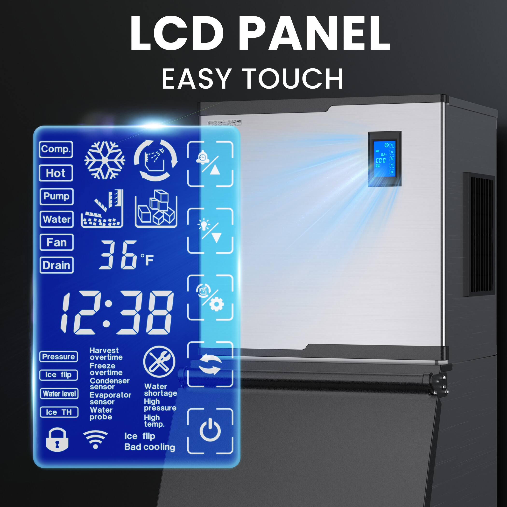 LCD PANEL  
EASY TOUCH  

Comp.  
Hot  
Pump  
Water  
Fan  
Drain  

36°F  
12:38  

Pressure  
Harvest overtime  
Ice flip overtime  
Condenser sensor  
Water level  
Evaporator shortage sensor  
Ice TH  
Water pressure probe  
High temp.  
Ice flip  
Bad cooling  

Water shortage  
High pressure  
High temp.  
Ice flip  
Bad cooling