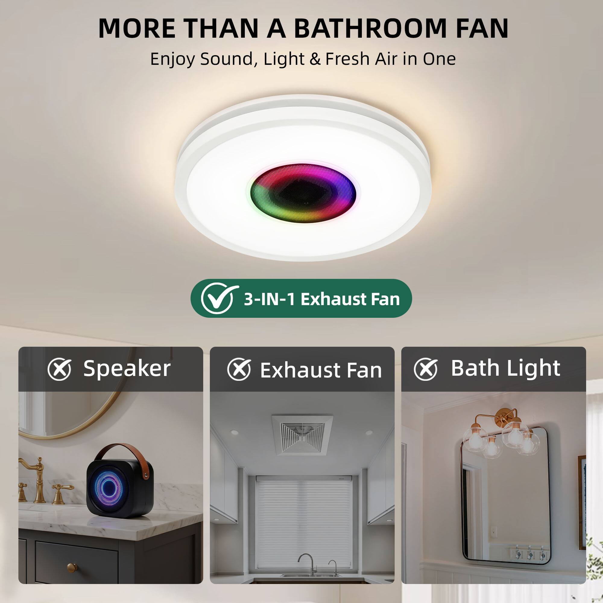 MORE THAN A BATHROOM FAN  
Enjoy Sound, Light & Fresh Air in One

3-IN-1 Exhaust Fan  
✓ Speaker  
✓ Exhaust Fan  
✓ Bath Light